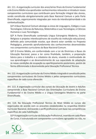 Art. 111. A organização curricular dos anos/séries finais do Ensino Fundamental
 e do Ensino Médio visa aprofundar conhecimentos relevantes e introduzir novos
 componentes curriculares que contribuam para formação integral dos alunos,
 sendo constituída obrigatoriamente pela Base Nacional Comum e pela Parte
 Diversificada, organicamente integradas por meio da interdisciplinaridade e da
 contextualização.
    §1º A Base Nacional Comum abrange as áreas de Linguagens, Códigos e suas
    Tecnologias; Ciências da Natureza, Matemática e suas Tecnologias; e Ciências
    Humanas e suas Tecnologias.
    §2º A Parte Diversificada contempla Língua Estrangeira Moderna, Ensino
    Religioso e projetos interdisciplinares de escolha da instituição educacional,
    definido pela comunidade escolar, que deverá estar contido na Proposta
    Pedagógica, prevendo aprofundamento dos conhecimentos desenvolvidos
    nos componentes curriculares da Base Nacional Comum.
    §3º O Ensino Médio, em conformidade com a Lei de Diretrizes e Bases da
    Educação Nacional, passa a ter como finalidade, também, a preparação
    básica para o trabalho e a cidadania do aluno, visando à continuidade de
    sua aprendizagem e ao desenvolvimento de sua capacidade de adaptação
    às novas condições de ocupação ou aperfeiçoamento posteriores, porém de
    forma diferenciada à desenvolvida pela Educação Profissional Técnica.

 Art. 112. A organização curricular do Ensino Médio Integrado é constituída pelos
 componentes curriculares do Ensino Médio e pelos componentes curriculares
 específicos de cada curso oferecido.

 Art. 113. A organização curricular dos cursos da Educação de Jovens e Adultos
 compreende a Base Nacional Comum das Orientações Curriculares do Ensino
 Fundamental e do Ensino Médio e a Língua Estrangeira Moderna na parte
 Diversificada.

 Art. 114. Na Educação Profissional Técnica de Nível Médio os cursos são
 organizados de acordo com os preceitos estabelecidos na respectiva Diretriz
 Curricular Nacional, delineando o perfil profissional com base nas competências
 específicas de cada habilitação.	
    §1º A organização curricular da Educação Profissional, inserida em cada Plano
    de Curso, é estruturada em componentes curriculares agrupados ou não, na




54       1960   2010
                        Regimento Escolar das Instituições Educacionais da Rede Pública de Ensino do Distrito Federal
 