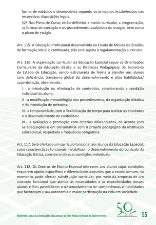 forma de módulos e desenvolvida segundo os princípios estabelecidos nas
     respectivas disposições legais.
     §2º Nos Plano de Curso, estão definidos a matriz curricular, a programação,
     as formas de execução e os procedimento avaliativos do estágio, bem como
     o plano de estágio.


Art. 115. A Educação Profissional desenvolvida na Escola de Música de Brasília,
de formação inicial e continuada, não está sujeita à regulamentação curricular.


Art. 116. A organização curricular da Educação Especial segue as Orientações
Curriculares da Educação Básica e as Diretrizes Pedagógicas da Secretaria
de Estado de Educação, sendo estruturada de forma a atender aos alunos
com deficiência, transtorno global do desenvolvimento e altas habilidades/
superdotação, observando:
     I - a introdução ou eliminação de conteúdos, considerando a condição
     individual do aluno;
     II - a modificação metodológica dos procedimentos, da organização didática
     e da introdução de métodos;
     III - a temporalidade, com a flexibilização do tempo para realizar as atividades
     e o desenvolvimento de conteúdos;
     IV -	 a avaliação e promoção com critérios diferenciados, de acordo com
     as adequações e em consonância com o projeto pedagógico da instituição
     educacional, respeitada a frequência obrigatória.


Art. 117. Será ofertado um currículo funcional aos alunos da Educação Especial,
cujas características funcionais inviabilizam o desenvolvimento do currículo da
Educação Básica, considerando suas condições individuais.


Art. 118. Os Centros de Ensino Especial oferecem aos alunos cujas condições
requerem apoios específicos e diferenciados daqueles que a escola comum, no
momento, pode ofertar, substituição curricular, por meio da proposta de um
currículo funcional que atenda às necessidades e às especificidades desses
alunos e lhes possibilitem o desenvolvimento de competências e habilidades
que favoreçam a sua autonomia e maior participação na vida em sociedade.




Regimento Escolar das Instituições Educacionais da Rede Pública de Ensino do Distrito Federal   1960   2010
                                                                                                              55
 