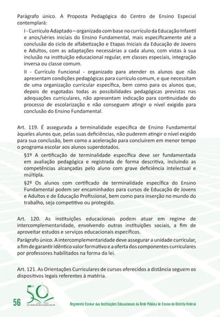 Parágrafo único. A Proposta Pedagógica do Centro de Ensino Especial
 contemplará:
    I - Currículo Adaptado – organizado com base no currículo da Educação Infantil
    e anos/séries iniciais do Ensino Fundamental, mais especificamente até a
    conclusão do ciclo de alfabetização e Etapas Iniciais da Educação de Jovens
    e Adultos, com as adaptações necessárias a cada aluno, com vistas à sua
    inclusão na instituição educacional regular, em classes especiais, integração
    inversa ou classe comum.
    II - Currículo Funcional - organizado para atender os alunos que não
    apresentam condições pedagógicas para currículo comum, e que necessitam
    de uma organização curricular específica, bem como para os alunos que,
    depois de esgotadas todas as possibilidades pedagógicas previstas nas
    adequações curriculares, não apresentam indicação para continuidade do
    processo de escolarização e não conseguem atingir o nível exigido para
    conclusão do Ensino Fundamental.

 Art. 119. É assegurada a terminalidade específica de Ensino Fundamental
 àqueles alunos que, pelas suas deficiências, não puderem atingir o nível exigido
 para sua conclusão, bem como a aceleração para concluírem em menor tempo
 o programa escolar aos alunos superdotados.
    §1º A certificação de terminalidade específica deve ser fundamentada
    em avaliação pedagógica e registrada de forma descritiva, incluindo as
    competências alcançadas pelo aluno com grave deficiência intelectual e
    múltipla.
    §2º Os alunos com certificado de terminalidade específica do Ensino
    Fundamental podem ser encaminhados para cursos de Educação de Jovens
    e Adultos e de Educação Profissional, bem como para inserção no mundo do
    trabalho, seja competitivo ou protegido.

 Art. 120. As instituições educacionais podem atuar em regime de
 intercomplementaridade, envolvendo outras instituições sociais, a fim de
 aproveitar estudos e serviços educacionais específicos.
 Parágrafo único. A intercomplementaridade deve assegurar a unidade curricular,
 a fim de garantir idêntico valor formativo e a oferta dos componentes curriculares
 por professores habilitados na forma da lei.

 Art. 121. As Orientações Curriculares de cursos oferecidos a distância seguem os
 dispositivos legais referentes à matéria.




56       1960   2010
                         Regimento Escolar das Instituições Educacionais da Rede Pública de Ensino do Distrito Federal
 