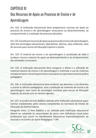 CAPÍTULO XI
Dos Recursos de Apoio ao Processo de Ensino e de
Aprendizagem
Art. 122. A instituição educacional deve proporcionar recursos de apoio ao
processo de ensino e de aprendizagem necessários ao desenvolvimento, ao
enriquecimento e à avaliação do processo educativo.


Art. 123. Constituem recursos de apoio ao processo de ensino e de aprendizagem,
além das tecnologias educacionais, laboratórios, oficinas, salas-ambiente, salas
de recursos para alunos da Educação Especial e outros.


Art. 124. O material de ensino e de aprendizagem é constituído de todo e
qualquer recurso material de apoio ao desenvolvimento e ao enriquecimento
das atividades curriculares.


Art. 125. A instituição educacional deve assegurar a oferta e a utilização de
materiais básicos de ensino e de aprendizagem e estimular o uso de materiais
complementares e de enriquecimento necessários ao aprimoramento da prática
pedagógica.


Art. 126. A instituição educacional deve propiciar aos docentes e aos discentes
o acesso às oficinas pedagógicas, para a produção de materiais de ensino e de
aprendizagem, bem como de tecnologias assistivas para alunos da Educação
Especial, de acordo com as normas vigentes.


Art. 127. A escolha do livro didático adotado pela instituição educacional segue
normas estabelecidas pelos setores competentes da Secretaria de Estado de
Educação do Distrito Federal.
Parágrafo único. O livro didático a ser adotado pela instituição educacional
deverá ser adaptado às necessidades do aluno com deficiência visual pelos
professores que atuam no Atendimento Educacional Especializado/salas de
recursos e no Centro de Apoio Pedagógico – CAP.




Regimento Escolar das Instituições Educacionais da Rede Pública de Ensino do Distrito Federal   1960   2010
                                                                                                              57
 