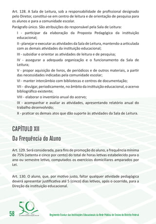 Art. 128. A Sala de Leitura, sob a responsabilidade de profissional designado
 pelo Diretor, constitui-se em centro de leitura e de orientação de pesquisa para
 os alunos e para a comunidade escolar.
 Parágrafo único. São atribuições do responsável pela Sala de Leitura:
    I - participar da elaboração da Proposta Pedagógica da instituição
    educacional;
    II - planejar e executar as atividades da Sala de Leitura, mantendo-a articulada
    com as demais atividades da instituição educacional;
    III - subsidiar e orientar as atividades de leitura e de pesquisa;
    IV - assegurar a adequada organização e o funcionamento da Sala de
    Leitura;
    V - propor aquisição de livros, de periódicos e de outros materiais, a partir
    das necessidades indicadas pela comunidade escolar;
    VI - manter intercâmbio com bibliotecas e centros de documentação;
    VII -	divulgar, periodicamente, no âmbito da instituição educacional, o acervo
    bibliográfico existente;
    VIII -	 elaborar o inventário anual do acervo;
    IX - acompanhar e avaliar as atividades, apresentando relatório anual do
    trabalho desenvolvido;
    X - praticar os demais atos que dão suporte às atividades da Sala de Leitura.



 CAPÍTULO XII
 Da Frequência do Aluno
 Art. 129. Será considerada, para fins de promoção do aluno, a frequência mínima
 de 75% (setenta e cinco por cento) do total de horas letivas estabelecido para o
 ano ou semestre letivo, computados os exercícios domiciliares amparados por
 Lei.

 Art. 130. O aluno, que, por motivo justo, faltar qualquer atividade pedagógica
 deverá apresentar justificativa até 5 (cinco) dias letivos, após o ocorrido, para a
 Direção da instituição educacional.




58       1960   2010
                         Regimento Escolar das Instituições Educacionais da Rede Pública de Ensino do Distrito Federal
 