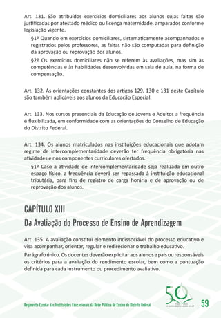 Art. 131. São atribuídos exercícios domiciliares aos alunos cujas faltas são
justificadas por atestado médico ou licença maternidade, amparados conforme
legislação vigente.
   §1º Quando em exercícios domiciliares, sistematicamente acompanhados e
   registrados pelos professores, as faltas não são computadas para definição
   da aprovação ou reprovação dos alunos.
   §2º Os exercícios domiciliares não se referem às avaliações, mas sim às
   competências e às habilidades desenvolvidas em sala de aula, na forma de
   compensação.

Art. 132. As orientações constantes dos artigos 129, 130 e 131 deste Capítulo
são também aplicáveis aos alunos da Educação Especial.

Art. 133. Nos cursos presenciais da Educação de Jovens e Adultos a frequência
é flexibilizada, em conformidade com as orientações do Conselho de Educação
do Distrito Federal.

Art. 134. Os alunos matriculados nas instituições educacionais que adotam
regime de intercomplementaridade deverão ter frequência obrigatória nas
atividades e nos componentes curriculares ofertados.
   §1º Caso a atividade de intercomplementaridade seja realizada em outro
   espaço físico, a frequência deverá ser repassada à instituição educacional
   tributária, para fins de registro de carga horária e de aprovação ou de
   reprovação dos alunos.



CAPÍTULO XIII
Da Avaliação do Processo de Ensino de Aprendizagem
Art. 135. A avaliação constitui elemento indissociável do processo educativo e
visa acompanhar, orientar, regular e redirecionar o trabalho educativo.
Parágrafo único. Os docentes deverão explicitar aos alunos e pais ou responsáveis
os critérios para a avaliação do rendimento escolar, bem como a pontuação
definida para cada instrumento ou procedimento avaliativo.




Regimento Escolar das Instituições Educacionais da Rede Pública de Ensino do Distrito Federal   1960   2010
                                                                                                              59
 
