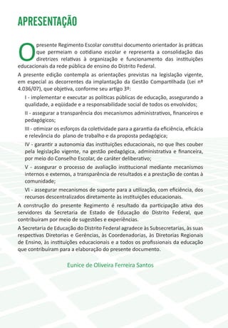 APRESENTAÇÃO

O
          presente Regimento Escolar constitui documento orientador às práticas
          que permeiam o cotidiano escolar e representa a consolidação das
          diretrizes relativas à organização e funcionamento das instituições
educacionais da rede pública de ensino do Distrito Federal.
A presente edição contempla as orientações previstas na legislação vigente,
em especial as decorrentes da implantação da Gestão Compartilhada (Lei nº
4.036/07), que objetiva, conforme seu artigo 3º:
   I - implementar e executar as políticas públicas de educação, assegurando a
   qualidade, a eqüidade e a responsabilidade social de todos os envolvidos;
   II - assegurar a transparência dos mecanismos administrativos, financeiros e
   pedagógicos;
   III - otimizar os esforços da coletividade para a garantia da eficiência, eficácia
   e relevância do plano de trabalho e da proposta pedagógica;
   IV - garantir a autonomia das instituições educacionais, no que lhes couber
   pela legislação vigente, na gestão pedagógica, administrativa e financeira,
   por meio do Conselho Escolar, de caráter deliberativo;
   V - assegurar o processo de avaliação institucional mediante mecanismos
   internos e externos, a transparência de resultados e a prestação de contas à
   comunidade;
   VI - assegurar mecanismos de suporte para a utilização, com eficiência, dos
   recursos descentralizados diretamente às instituições educacionais.
A construção do presente Regimento é resultado da participação ativa dos
servidores da Secretaria de Estado de Educação do Distrito Federal, que
contribuíram por meio de sugestões e experiências.
A Secretaria de Educação do Distrito Federal agradece às Subsecretarias, às suas
respectivas Diretorias e Gerências, às Coordenadorias, às Diretorias Regionais
de Ensino, às instituições educacionais e a todos os profissionais da educação
que contribuíram para a elaboração do presente documento.

                      Eunice de Oliveira Ferreira Santos
 