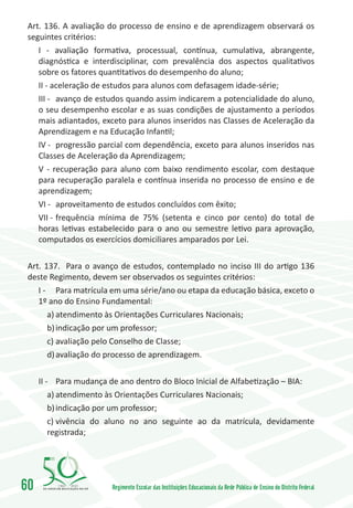 Art. 136. A avaliação do processo de ensino e de aprendizagem observará os
 seguintes critérios:
    I - avaliação formativa, processual, contínua, cumulativa, abrangente,
    diagnóstica e interdisciplinar, com prevalência dos aspectos qualitativos
    sobre os fatores quantitativos do desempenho do aluno;
    II - aceleração de estudos para alunos com defasagem idade-série;
    III -	 avanço de estudos quando assim indicarem a potencialidade do aluno,
    o seu desempenho escolar e as suas condições de ajustamento a períodos
    mais adiantados, exceto para alunos inseridos nas Classes de Aceleração da
    Aprendizagem e na Educação Infantil;
    IV -	 progressão parcial com dependência, exceto para alunos inseridos nas
    Classes de Aceleração da Aprendizagem;
    V - recuperação para aluno com baixo rendimento escolar, com destaque
    para recuperação paralela e contínua inserida no processo de ensino e de
    aprendizagem;
    VI -	 aproveitamento de estudos concluídos com êxito;
    VII -	frequência mínima de 75% (setenta e cinco por cento) do total de
    horas letivas estabelecido para o ano ou semestre letivo para aprovação,
    computados os exercícios domiciliares amparados por Lei.

 Art. 137. Para o avanço de estudos, contemplado no inciso III do artigo 136
 deste Regimento, devem ser observados os seguintes critérios:
    I -	 Para matrícula em uma série/ano ou etapa da educação básica, exceto o
    1º ano do Ensino Fundamental:
        a)	atendimento às Orientações Curriculares Nacionais;
        b)	indicação por um professor;
        c)	avaliação pelo Conselho de Classe;
        d)	avaliação do processo de aprendizagem.

     II -	 Para mudança de ano dentro do Bloco Inicial de Alfabetização – BIA:
         a)	atendimento às Orientações Curriculares Nacionais;
         b)	indicação por um professor;
         c)	vivência do aluno no ano seguinte ao da matrícula, devidamente
         registrada;




60        1960   2010
                        Regimento Escolar das Instituições Educacionais da Rede Pública de Ensino do Distrito Federal
 