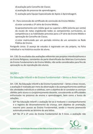 d)	avaliação pelo Conselho de Classe;
        e)	avaliação do processo de aprendizagem;
        f)	 avaliação pela Equipe Especializada de Apoio à Aprendizagem.

   III - Para concessão de certificado de conclusão do Ensino Médio:
       a)	estar cursando a 3ª série do Ensino Médio;
       b)	aproveitamento com média igual ou superior a 80% (oitenta por cento)
       da escala de notas englobando todos os componentes curriculares, as
       competências e as habilidades previstas para a 3ª série do Ensino Médio e
       aprovação do Conselho de Classe;
       c)	estar matriculado por um período mínimo de um semestre na Rede
       Pública de Ensino.
Parágrafo único. O avanço de estudos é registrado em ata própria, na ficha
individual e no histórico escolar do aluno.

Art. 138. Os resultados das avaliações referentes aos projetos interdisciplinares e
ao Ensino Religioso, constantes da parte diversificada das Matrizes Curriculares
do Ensino Fundamental e do Ensino Médio, não serão considerados para fins de
aprovação ou de reprodução dos alunos.


SEÇÃO I
Da Educação Infantil e do Ensino Fundamental – Séries e Anos Iniciais

Art. 139. Na Educação Infantil e do Ensino Fundamental – Séries e Anos Iniciais,
a avaliação é realizada por meio da observação e do acompanhamento contínuo
das atividades individuais e coletivas, com o objetivo de se constatar os avanços
obtidos pelo aluno e o (re)planejamento docente, considerando as dificuldades
enfrentadas no processo de ensino e aprendizagem, bem como a busca de
soluções.
   §1º Na Educação Infantil a avaliação far-se-á mediante o acompanhamento
   e o registro do desenvolvimento da criança, sem objetivo de promoção,
   mesmo para acesso ao Ensino Fundamental, sendo a mesma promovida
   automaticamente ao término do ano letivo.
   §2º No 1º e 2º anos do Ensino Fundamental de 9 Anos, a avaliação não




Regimento Escolar das Instituições Educacionais da Rede Pública de Ensino do Distrito Federal   1960   2010
                                                                                                              61
 