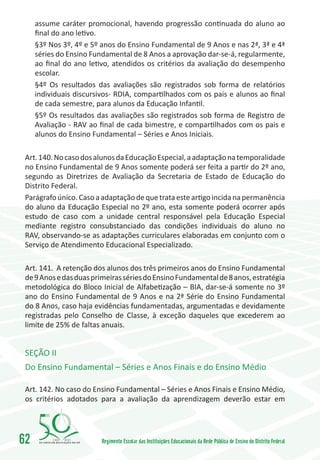 assume caráter promocional, havendo progressão continuada do aluno ao
     final do ano letivo.
     §3º Nos 3º, 4º e 5º anos do Ensino Fundamental de 9 Anos e nas 2ª, 3ª e 4ª
     séries do Ensino Fundamental de 8 Anos a aprovação dar-se-á, regularmente,
     ao final do ano letivo, atendidos os critérios da avaliação do desempenho
     escolar.
     §4º Os resultados das avaliações são registrados sob forma de relatórios
     individuais discursivos- RDIA, compartilhados com os pais e alunos ao final
     de cada semestre, para alunos da Educação Infantil.
     §5º Os resultados das avaliações são registrados sob forma de Registro de
     Avaliação - RAV ao final de cada bimestre, e compartilhados com os pais e
     alunos do Ensino Fundamental – Séries e Anos Iniciais.

 Art. 140. No caso dos alunos da Educação Especial, a adaptação na temporalidade
 no Ensino Fundamental de 9 Anos somente poderá ser feita a partir do 2º ano,
 segundo as Diretrizes de Avaliação da Secretaria de Estado de Educação do
 Distrito Federal.
 Parágrafo único. Caso a adaptação de que trata este artigo incida na permanência
 do aluno da Educação Especial no 2º ano, esta somente poderá ocorrer após
 estudo de caso com a unidade central responsável pela Educação Especial
 mediante registro consubstanciado das condições individuais do aluno no
 RAV, observando-se as adaptações curriculares elaboradas em conjunto com o
 Serviço de Atendimento Educacional Especializado.

 Art. 141. A retenção dos alunos dos três primeiros anos do Ensino Fundamental
 de 9 Anos e das duas primeiras séries do Ensino Fundamental de 8 anos, estratégia
 metodológica do Bloco Inicial de Alfabetização – BIA, dar-se-á somente no 3º
 ano do Ensino Fundamental de 9 Anos e na 2ª Série do Ensino Fundamental
 do 8 Anos, caso haja evidências fundamentadas, argumentadas e devidamente
 registradas pelo Conselho de Classe, à exceção daqueles que excederem ao
 limite de 25% de faltas anuais.


 SEÇÃO II
 Do Ensino Fundamental – Séries e Anos Finais e do Ensino Médio

 Art. 142. No caso do Ensino Fundamental – Séries e Anos Finais e Ensino Médio,
 os critérios adotados para a avaliação da aprendizagem deverão estar em




62        1960   2010
                         Regimento Escolar das Instituições Educacionais da Rede Pública de Ensino do Distrito Federal
 