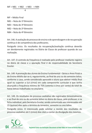 MF = NB1 + NB2 + NB3 + NB4
               4


 MF – Média Final
 NB1 – Nota do 1º Bimestre
 NB3 – Nota do 3º Bimestre
 NB2 – Nota do 2º Bimestre
 NB4 – Nota do 4º Bimestre


 Art. 146. A avaliação do processo de ensino e de aprendizagem e de recuperação
 contínua é de competência dos professores.
 Parágrafo único. Os resultados da recuperação/avaliação contínua deverão
 ser devidamente registrados no Diário de Classe do professor quando de sua
 realização.


 Art. 147. O controle da frequência é realizado pelo professor mediante registro
 no diário de classe e a apuração final é de responsabilidade da Secretaria
 Escolar.


 Art. 148. A promoção dos alunos do Ensino Fundamental – Séries e Anos Finais e
 do Ensino Médio dar-se-á, regularmente, ao final do ano ou do semestre letivo,
 conforme o caso, sendo considerado aprovado o aluno que obtiver média final
 igual ou superior a 5,0 (cinco) em cada componente curricular e que tenha
 alcançado a frequência mínima de 75% (setenta e cinco por cento) do total de
 horas letivas trabalhadas no ano/série.


 Art. 149. Os resultados do processo avaliativo são registrados bimestralmente
 e ao final do ano ou do semestre letivo no diário de classe, pelo professor, e na
 ficha individual, pela Secretaria Escolar, sendo comunicado aos interessados até
 15 (quinze) dias após o término do bimestre, semestre ou ano letivo.
 Parágrafo único. O interessado pode solicitar a revisão dos resultados do
 processo avaliativo até 5 (cinco) dias úteis a contar da divulgação dos mesmos.




64       1960   2010
                        Regimento Escolar das Instituições Educacionais da Rede Pública de Ensino do Distrito Federal
 