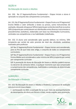 SEÇÃO III
Da Educação de Jovens e Adultos

Art. 150. No 1º Segmento/Ensino Fundamental – Etapas Iniciais o aluno é
aprovado no conjunto dos componentes curriculares.

Art. 151. No 2º Segmento/Ensino Fundamental – Etapas Finais e no 3º Segmento/
Ensino Médio o valor atribuído a testes ou provas, como instrumentos de
avaliação, não pode ultrapassar 50% (cinqüenta por cento) da nota final; os outros
50% (cinquenta por cento) devem ser distribuídos entre diversos instrumentos e
procedimentos avaliativos, elaborados com base nas Orientações Curriculares,
centrados nas competências e nas habilidades trabalhadas.

Art. 152. O aluno será considerado apto quando obtiver, no mínimo, 50%
(cinqüenta por cento) do valor previsto do total das atividades avaliativas
realizadas pelo professor.
   §1º No 1º Segmento/Ensino Fundamental – Etapas Iniciais será considerado,
   para os fins de que trata este artigo, o conjunto de todos os componentes
   curriculares.
   §2º No 2º Segmento/Ensino Fundamental – Etapas Finais e no 3º Segmento/
   Ensino Médio será considerado o valor mínimo de 50% (cinqüenta por cento)
   por componente curricular.
   §3º A promoção do aluno da Educação de Jovens e Adultos poderá ocorrer
   no decorrer do semestre letivo, a qualquer momento que seja comprovado
   o cumprimento das competências, habilidades e conteúdos de determinado
   componente curricular.


SUBSEÇÃO I
Da Educação a Distância

Art. 153. Na Educação de Jovens e Adultos a Distância, o processo de avaliação
estrutura-se em duas etapas:
   I - participação no AVA: a avaliação far-se-á por meio do acompanhamento
   do desempenho do aluno em fóruns e chats, sendo exigida, para promoção,




Regimento Escolar das Instituições Educacionais da Rede Pública de Ensino do Distrito Federal   1960   2010
                                                                                                              65
 