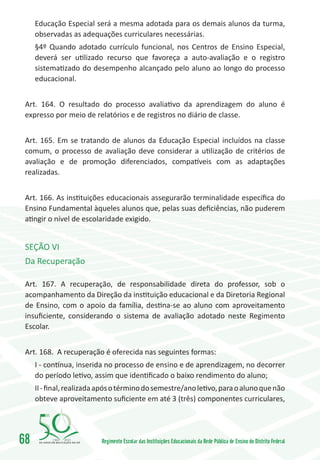 Educação Especial será a mesma adotada para os demais alunos da turma,
     observadas as adequações curriculares necessárias.
     §4º Quando adotado currículo funcional, nos Centros de Ensino Especial,
     deverá ser utilizado recurso que favoreça a auto-avaliação e o registro
     sistematizado do desempenho alcançado pelo aluno ao longo do processo
     educacional.


 Art. 164. O resultado do processo avaliativo da aprendizagem do aluno é
 expresso por meio de relatórios e de registros no diário de classe.


 Art. 165. Em se tratando de alunos da Educação Especial incluídos na classe
 comum, o processo de avaliação deve considerar a utilização de critérios de
 avaliação e de promoção diferenciados, compatíveis com as adaptações
 realizadas.


 Art. 166. As instituições educacionais assegurarão terminalidade específica do
 Ensino Fundamental àqueles alunos que, pelas suas deficiências, não puderem
 atingir o nível de escolaridade exigido.


 SEÇÃO VI
 Da Recuperação

 Art. 167. A recuperação, de responsabilidade direta do professor, sob o
 acompanhamento da Direção da instituição educacional e da Diretoria Regional
 de Ensino, com o apoio da família, destina-se ao aluno com aproveitamento
 insuficiente, considerando o sistema de avaliação adotado neste Regimento
 Escolar.


 Art. 168. A recuperação é oferecida nas seguintes formas:
     I - contínua, inserida no processo de ensino e de aprendizagem, no decorrer
     do período letivo, assim que identificado o baixo rendimento do aluno;
     II - final, realizada após o término do semestre/ano letivo, para o aluno que não
     obteve aproveitamento suficiente em até 3 (três) componentes curriculares,




68        1960   2010
                          Regimento Escolar das Instituições Educacionais da Rede Pública de Ensino do Distrito Federal
 