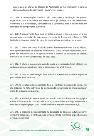 exceto para os alunos de Classes de Aceleração de Aprendizagem e para os
     alunos do Ensino Fundamental – anos/séries iniciais.


Art. 169. A recuperação contínua não pressupõe a realização de provas
específicas com a finalidade de alterar notas já obtidas, mas de determinar
o domínio das habilidades, competências e conteúdos para a análise final de
resultado no componente curricular.


Art. 170. A recuperação final não se aplica a aluno retido em uma série ou
componente curricular do segmento em razão de frequência inferior a 75%
(setenta e cinco por cento) do total de horas letivas, semestrais ou anuais.


Art. 171. O aluno dos anos finais do Ensino Fundamental e do Ensino Médio,
com aproveitamento insuficiente em mais de 3 (três) componentes curriculares
pode ser encaminhado à recuperação final, a critério do Conselho de Classe,
mediante análise circunstanciada de cada caso.


Art. 172. O aluno é promovido quando, após a recuperação final, obtiver em
cada componente curricular nota igual ou superior a 5,0 (cinco).


Art. 173. A nota da recuperação final substitui o resultado anterior, expresso
pela média final, se maior.


Art. 174. O resultado da recuperação final é registrado no diário de classe, em
ata própria e na ficha individual do aluno, sendo comunicado ao interessado por
meio de instrumento próprio.


Art. 175. A instituição educacional, de acordo com sua Proposta Pedagógica
e com o interesse da comunidade escolar, pode utilizar o espaço reservado à
coordenação pedagógica para também oferecer estudos de recuperação.


Art. 176. O processo de recuperação na Educação de Jovens e Adultos ocorre
de forma processual e contínua, não sendo definido momento específico para
a recuperação final.




Regimento Escolar das Instituições Educacionais da Rede Pública de Ensino do Distrito Federal   1960   2010
                                                                                                              69
 