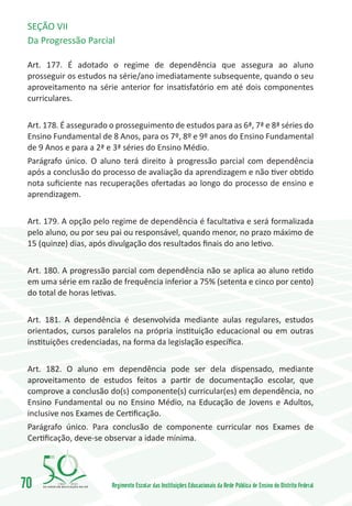 SEÇÃO VII
 Da Progressão Parcial

 Art. 177. É adotado o regime de dependência que assegura ao aluno
 prosseguir os estudos na série/ano imediatamente subsequente, quando o seu
 aproveitamento na série anterior for insatisfatório em até dois componentes
 curriculares.


 Art. 178. É assegurado o prosseguimento de estudos para as 6ª, 7ª e 8ª séries do
 Ensino Fundamental de 8 Anos, para os 7º, 8º e 9º anos do Ensino Fundamental
 de 9 Anos e para a 2ª e 3ª séries do Ensino Médio.
 Parágrafo único. O aluno terá direito à progressão parcial com dependência
 após a conclusão do processo de avaliação da aprendizagem e não tiver obtido
 nota suficiente nas recuperações ofertadas ao longo do processo de ensino e
 aprendizagem.


 Art. 179. A opção pelo regime de dependência é facultativa e será formalizada
 pelo aluno, ou por seu pai ou responsável, quando menor, no prazo máximo de
 15 (quinze) dias, após divulgação dos resultados finais do ano letivo.


 Art. 180. A progressão parcial com dependência não se aplica ao aluno retido
 em uma série em razão de frequência inferior a 75% (setenta e cinco por cento)
 do total de horas letivas.


 Art. 181. A dependência é desenvolvida mediante aulas regulares, estudos
 orientados, cursos paralelos na própria instituição educacional ou em outras
 instituições credenciadas, na forma da legislação específica.


 Art. 182. O aluno em dependência pode ser dela dispensado, mediante
 aproveitamento de estudos feitos a partir de documentação escolar, que
 comprove a conclusão do(s) componente(s) curricular(es) em dependência, no
 Ensino Fundamental ou no Ensino Médio, na Educação de Jovens e Adultos,
 inclusive nos Exames de Certificação.
 Parágrafo único. Para conclusão de componente curricular nos Exames de
 Certificação, deve-se observar a idade mínima.




70       1960   2010
                        Regimento Escolar das Instituições Educacionais da Rede Pública de Ensino do Distrito Federal
 