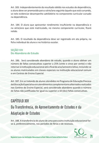 Art. 183. Independentemente do resultado obtido nos estudos de dependência,
o aluno deve ser promovido para a série/ano seguinte àquele que está cursando,
se nele evidenciar desempenho satisfatório no componente curricular cursado
na dependência.


Art. 184. O aluno que apresentar rendimento insuficiente na dependência e
na série/ano que está matriculado, no mesmo componente curricular, ficará
retido.


Art. 185. O resultado da dependência deve ser registrado em ata própria, na
ficha individual do aluno e no histórico escolar.


SEÇÃO VIII
Do Abandono de Estudo

Art. 186. Será considerado abandono de estudo, quando o aluno obtiver um
número de faltas consecutivas superior a 25% (vinte e cinco por cento) e não
retornar à instituição educacional até o final do ano/semestre letivo, incluindo-se
os alunos matriculados em classes especiais na instituição educacional comum
e em Centros de Ensino Especial.


Art. 187. Em se tratando de alunos atendidos no Programa de Educação Precoce
da Educação Especial ou em atendimentos complementares alternados realizados
nos Centros de Ensino Especial, será considerado abandono quando o número
de faltas não justificadas for igual ou superior a 10 (dez) faltas consecutivas.



CAPÍTULO XIV
Da Transferência, do Aproveitamento de Estudos e da
Adaptação de Estudos
Art. 188. A transferência do aluno de uma para outra instituição educacional far-
se-á, preferencialmente, nos períodos de férias e de recessos.




Regimento Escolar das Instituições Educacionais da Rede Pública de Ensino do Distrito Federal   1960   2010
                                                                                                              71
 