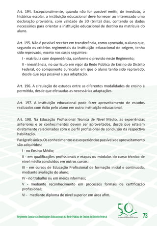 Art. 194. Excepcionalmente, quando não for possível emitir, de imediato, o
histórico escolar, a instituição educacional deve fornecer ao interessado uma
declaração provisória, com validade de 30 (trinta) dias, contendo os dados
necessários para orientar a instituição educacional de destino na matrícula do
aluno.

Art. 195. Não é possível receber em transferência, como aprovado, o aluno que,
segundo os critérios regimentais da instituição educacional de origem, tenha
sido reprovado, exceto nos casos seguintes:
   I - matrícula com dependência, conforme o previsto neste Regimento;
   II - inexistência, no currículo em vigor da Rede Pública de Ensino do Distrito
   Federal, do componente curricular em que o aluno tenha sido reprovado,
   desde que seja possível a sua adaptação.

Art. 196. A circulação de estudos entre as diferentes modalidades de ensino é
permitida, desde que efetuadas as necessárias adaptações.

Art. 197. A instituição educacional pode fazer aproveitamento de estudos
realizados com êxito pelo aluno em outra instituição educacional.

Art. 198. Na Educação Profissional Técnica de Nível Médio, as experiências
anteriores e os conhecimentos devem ser aproveitados, desde que estejam
diretamente relacionados com o perfil profissional de conclusão da respectiva
habilitação.
Parágrafo único. Os conhecimentos e as experiências passíveis de aproveitamento
são adquiridos:
   I - no Ensino Médio;
   II - em qualificações profissionais e etapas ou módulos do curso técnico de
   nível médio concluídos em outros cursos;
   III - em cursos de Educação Profissional de formação inicial e continuada,
   mediante avaliação do aluno;
   IV - no trabalho ou em meios informais;
   V - mediante reconhecimento em processos formais de certificação
   profissional;
   VI -	 mediante diploma de nível superior em área afim.




Regimento Escolar das Instituições Educacionais da Rede Pública de Ensino do Distrito Federal   1960   2010
                                                                                                              73
 
