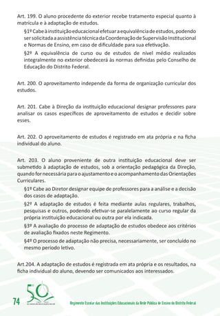Art. 199. O aluno procedente do exterior recebe tratamento especial quanto à
 matrícula e à adaptação de estudos.
    §1º Cabe à instituição educacional efetuar a equivalência de estudos, podendo
    ser solicitada a assistência técnica da Coordenação de Supervisão Institucional
    e Normas de Ensino, em caso de dificuldade para sua efetivação.
    §2º A equivalência de curso ou de estudos de nível médio realizados
    integralmente no exterior obedecerá às normas definidas pelo Conselho de
    Educação do Distrito Federal.

 Art. 200. O aproveitamento independe da forma de organização curricular dos
 estudos.

 Art. 201. Cabe à Direção da instituição educacional designar professores para
 analisar os casos específicos de aproveitamento de estudos e decidir sobre
 esses.

 Art. 202. O aproveitamento de estudos é registrado em ata própria e na ficha
 individual do aluno.

 Art. 203. O aluno proveniente de outra instituição educacional deve ser
 submetido à adaptação de estudos, sob a orientação pedagógica da Direção,
 quando for necessária para o ajustamento e o acompanhamento das Orientações
 Curriculares.
    §1º Cabe ao Diretor designar equipe de professores para a análise e a decisão
    dos casos de adaptação.
    §2º A adaptação de estudos é feita mediante aulas regulares, trabalhos,
    pesquisas e outros, podendo efetivar-se paralelamente ao curso regular da
    própria instituição educacional ou outra por ela indicada.
    §3º A avaliação do processo de adaptação de estudos obedece aos critérios
    de avaliação fixados neste Regimento.
    §4º O processo de adaptação não precisa, necessariamente, ser concluído no
    mesmo período letivo.

 Art.204. A adaptação de estudos é registrada em ata própria e os resultados, na
 ficha individual do aluno, devendo ser comunicados aos interessados.




74       1960   2010
                         Regimento Escolar das Instituições Educacionais da Rede Pública de Ensino do Distrito Federal
 