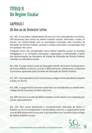 TÍTULO II
Do Regime Escolar
CAPÍTULO I
Do Ano ou do Semestre Letivo
Art. 205. O ano letivo, independente do ano civil, tem a duração de, no mínimo,
200 (duzentos) dias letivos de efetivo trabalho escolar, oferecidos a todos os
alunos, em conformidade com as orientações emanadas pelo Conselho de
Educação do Distrito Federal, excluído o tempo reservado à recuperação final
em qualquer dos casos.
Parágrafo único. São considerados como efetivo trabalho escolar as reuniões
pedagógicas e as avaliações planejadas, organizadas e estruturadas a partir
das determinações da Secretaria de Estado de Educação do Distrito Federal,
inseridas no calendário escolar.

Art. 206. A carga horária anual da Educação Infantil, do Ensino Fundamental e
do Ensino Médio, no diurno, será de 1.000 (mil) horas, obedecendo as Matrizes
Curriculares aprovadas pelo Conselho de Educação do Distrito Federal.

Art. 207. A jornada diária é de 5 (cinco) horas-relógio mínima de efetivo trabalho
escolar, no diurno.

Art. 208. A carga horária semanal e total deve ser considerada no sentido hora-
relógio, de 60 (sessenta) minutos cada uma.

Art. 209. As horas e os dias de efetivo trabalho escolar devem ser cumpridos por
turma, separadamente.

Art. 210. Nos cursos presenciais e semipresenciais, Educação de Jovens e
Adultos ou Ensino Fundamental e Ensino Médio noturno, a carga horária anual
será de 800 (oitocentas) horas com a jornada diária de 4 (quatro) horas-relógio
de efetivo trabalho escolar.




Regimento Escolar das Instituições Educacionais da Rede Pública de Ensino do Distrito Federal   1960   2010
                                                                                                              75
 