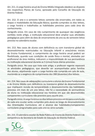 Art. 211. A carga horária anual do Ensino Médio Integrado obedece ao disposto
 nos respectivos Planos de Curso, aprovado pelo Conselho de Educação do
 Distrito Federal.

 Art. 212. O ano e o semestre letivos somente são encerrados, em todas as
 etapas e modalidades da Educação Básica, quando cumpridos os dias letivos,
 a carga horária e trabalhadas as habilidades previstas para cada área do
 conhecimento.
 Parágrafo único. Em caso de não cumprimento de quaisquer das exigências
 contidas neste artigo, a instituição educacional deve ampliar suas atividades
 pedagógicas para além da data de encerramento do ano ou do semestre letivo
 prevista no calendário escolar.

 Art. 213. Nos casos de alunos com deficiência ou com transtorno global de
 desenvolvimento matriculados na Educação Infantil e anos/séries iniciais
 do Ensino Fundamental, o cumprimento da carga horária anual poderá ser
 flexibilizada, quando suas condições de saúde física e mental, atestadas por
 profissional da área médica, indicarem a impossibilidade de sua permanência
 na instituição educacional durante as 5 (cinco) horas diárias previstas.
 Parágrafo único. No caso que trata este artigo, o professor regente repassará
 as atividades pedagógicas, que deverão ser acompanhadas pelas famílias
 dos alunos, objetivando suprir a carga horária não cumprida em sala de aula,
 mantendo-se a exigência do cumprimento dos 200 (duzentos) dias letivos.

 Art. 214. Nos casos de adequações curriculares a alunos do Ensino Fundamental
 e do Ensino Médio com deficiência ou transtorno global do desenvolvimento
 que impliquem revisão da temporalidade e desenvolvimento das habilidades
 previstas em mais de um ano letivo, não há a necessidade da permanência
 do aluno na instituição educacional nos horários em que são desenvolvidos
 componentes curriculares não previstos para aquele ano.
 Parágrafo único. A carga horária e os dias letivos previstos em lei para a conclusão
 de cada ano escolar serão cumpridos pelo aluno ao longo do desenvolvimento
 das Orientações Curriculares até o alcance das habilidades/componentes
 curriculares programados para cada ano ou série cursada.

 Art. 215. O calendário escolar da Rede Pública de Ensino do Distrito Federal é de
 competência da Secretaria de Estado de Educação do Distrito Federal.




76       1960   2010
                         Regimento Escolar das Instituições Educacionais da Rede Pública de Ensino do Distrito Federal
 