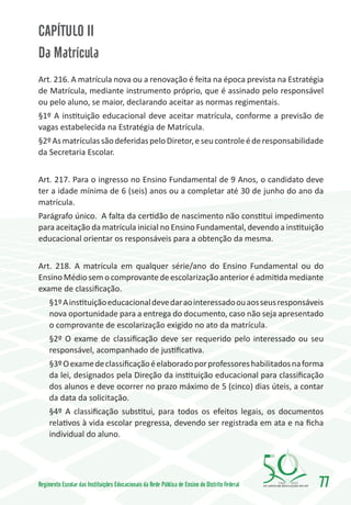 CAPÍTULO II
Da Matrícula
Art. 216. A matrícula nova ou a renovação é feita na época prevista na Estratégia
de Matrícula, mediante instrumento próprio, que é assinado pelo responsável
ou pelo aluno, se maior, declarando aceitar as normas regimentais.
§1º A instituição educacional deve aceitar matrícula, conforme a previsão de
vagas estabelecida na Estratégia de Matrícula.
§2º As matrículas são deferidas pelo Diretor, e seu controle é de responsabilidade
da Secretaria Escolar.


Art. 217. Para o ingresso no Ensino Fundamental de 9 Anos, o candidato deve
ter a idade mínima de 6 (seis) anos ou a completar até 30 de junho do ano da
matrícula.
Parágrafo único. A falta da certidão de nascimento não constitui impedimento
para aceitação da matrícula inicial no Ensino Fundamental, devendo a instituição
educacional orientar os responsáveis para a obtenção da mesma.


Art. 218. A matrícula em qualquer série/ano do Ensino Fundamental ou do
Ensino Médio sem o comprovante de escolarização anterior é admitida mediante
exame de classificação.
     §1º A instituição educacional deve dar ao interessado ou aos seus responsáveis
     nova oportunidade para a entrega do documento, caso não seja apresentado
     o comprovante de escolarização exigido no ato da matrícula.
     §2º O exame de classificação deve ser requerido pelo interessado ou seu
     responsável, acompanhado de justificativa.
     §3º O exame de classificação é elaborado por professores habilitados na forma
     da lei, designados pela Direção da instituição educacional para classificação
     dos alunos e deve ocorrer no prazo máximo de 5 (cinco) dias úteis, a contar
     da data da solicitação.
     §4º A classificação substitui, para todos os efeitos legais, os documentos
     relativos à vida escolar pregressa, devendo ser registrada em ata e na ficha
     individual do aluno.




Regimento Escolar das Instituições Educacionais da Rede Pública de Ensino do Distrito Federal   1960   2010
                                                                                                              77
 