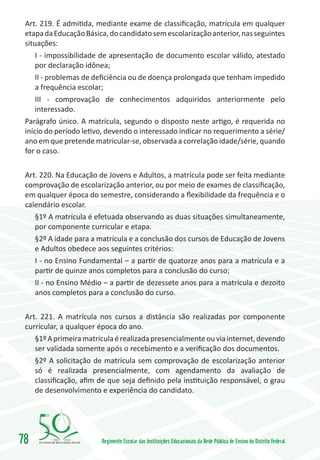 Art. 219. É admitida, mediante exame de classificação, matrícula em qualquer
 etapa da Educação Básica, do candidato sem escolarização anterior, nas seguintes
 situações:
     I - impossibilidade de apresentação de documento escolar válido, atestado
     por declaração idônea;
     II - problemas de deficiência ou de doença prolongada que tenham impedido
     a frequência escolar;
     III - comprovação de conhecimentos adquiridos anteriormente pelo
     interessado.
 Parágrafo único. A matrícula, segundo o disposto neste artigo, é requerida no
 início do período letivo, devendo o interessado indicar no requerimento a série/
 ano em que pretende matricular-se, observada a correlação idade/série, quando
 for o caso.

 Art. 220. Na Educação de Jovens e Adultos, a matrícula pode ser feita mediante
 comprovação de escolarização anterior, ou por meio de exames de classificação,
 em qualquer época do semestre, considerando a flexibilidade da frequência e o
 calendário escolar.
    §1º A matrícula é efetuada observando as duas situações simultaneamente,
    por componente curricular e etapa.
    §2º A idade para a matrícula e a conclusão dos cursos de Educação de Jovens
    e Adultos obedece aos seguintes critérios:
    I - no Ensino Fundamental – a partir de quatorze anos para a matrícula e a
    partir de quinze anos completos para a conclusão do curso;
    II - no Ensino Médio – a partir de dezessete anos para a matrícula e dezoito
    anos completos para a conclusão do curso.

 Art. 221. A matrícula nos cursos a distância são realizadas por componente
 curricular, a qualquer época do ano.
    §1º A primeira matrícula é realizada presencialmente ou via internet, devendo
    ser validada somente após o recebimento e a verificação dos documentos.
    §2º A solicitação de matrícula sem comprovação de escolarização anterior
    só é realizada presencialmente, com agendamento da avaliação de
    classificação, afim de que seja definido pela instituição responsável, o grau
    de desenvolvimento e experiência do candidato.




78       1960   2010
                        Regimento Escolar das Instituições Educacionais da Rede Pública de Ensino do Distrito Federal
 