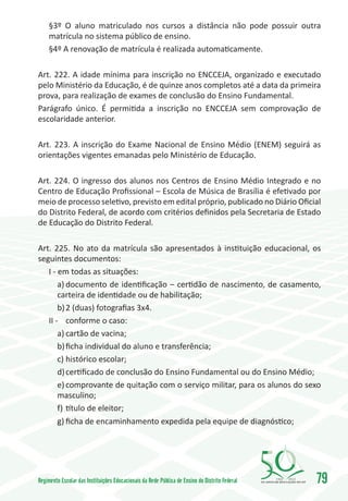 §3º O aluno matriculado nos cursos a distância não pode possuir outra
     matrícula no sistema público de ensino.
     §4º A renovação de matrícula é realizada automaticamente.

Art. 222. A idade mínima para inscrição no ENCCEJA, organizado e executado
pelo Ministério da Educação, é de quinze anos completos até a data da primeira
prova, para realização de exames de conclusão do Ensino Fundamental.
Parágrafo único. É permitida a inscrição no ENCCEJA sem comprovação de
escolaridade anterior.

Art. 223. A inscrição do Exame Nacional de Ensino Médio (ENEM) seguirá as
orientações vigentes emanadas pelo Ministério de Educação.

Art. 224. O ingresso dos alunos nos Centros de Ensino Médio Integrado e no
Centro de Educação Profissional – Escola de Música de Brasília é efetivado por
meio de processo seletivo, previsto em edital próprio, publicado no Diário Oficial
do Distrito Federal, de acordo com critérios definidos pela Secretaria de Estado
de Educação do Distrito Federal.

Art. 225. No ato da matrícula são apresentados à instituição educacional, os
seguintes documentos:
   I - em todas as situações:
       a)	documento de identificação – certidão de nascimento, de casamento,
       carteira de identidade ou de habilitação;
       b)	2 (duas) fotografias 3x4.
   II -	 conforme o caso:
       a)	cartão de vacina;
       b)	ficha individual do aluno e transferência;
       c)	histórico escolar;
       d)	certificado de conclusão do Ensino Fundamental ou do Ensino Médio;
       e)	comprovante de quitação com o serviço militar, para os alunos do sexo
       masculino;
       f)	 título de eleitor;
       g)	ficha de encaminhamento expedida pela equipe de diagnóstico;




Regimento Escolar das Instituições Educacionais da Rede Pública de Ensino do Distrito Federal   1960   2010
                                                                                                              79
 