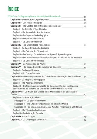 ÍNDICE
TÍTULO I – Da Organização das Instituições Educacionais                          11
   Capítulo I – Da Estrutura Organizacional                                      11
   Capítulo II – Dos Fins e Princípios                                           13
   Capítulo III – Da Gestão das Instituições Educacionais                        13
     Seção I – Da Direção e Vice-Direção
     Seção II – Da Supervisão Administrativa
     Seção III – Da Supervisão Pedagógica
     Seção IV – Da Secretaria Escolara
     Seção V – Do Conselho Escolar
   Capítulo IV – Da Organização Pedagógica                                       22
     Seção I – Da Coordenação Pedagógica
     Seção II – Da Orientação Educacional
     Seção III – Do Serviço Especializado de Apoio à Aprendizagem
     Seção IV – Do Atendimento Educacional Especializado – Sala de Recursos
     Seção V – Do Conselho de Classe
   Capítulo V – Da Assistência ao Aluno                                          32
   Capítulo VI – Do Corpo Docente e do Corpo Discente                            33
     Seção I – Do Corpo Docente
     Seção II – Do Corpo Discente
   Capítulo VII – Do Planejamento, do Controle e da Avaliação das Atividades     39
     Seção I – Da Proposta Pedagógica
     Seção II – Do Acompanhamento
     Seção III – Do Sistema de Avaliação do Desempenho das Instituições
     Educacionais do Sistema de Ensino do Distrito Federal – SIADE
   Capítulo VIII – Do Nível, das Etapas e das Modalidades de Educação e
   Ensino                                                                        42
     Seção I – Da Educação Básica
       Subseção I – Da Educação Infantil
       Subseção II – Do Ensino Fundamental e do Ensino Médio
       Subseção III – da Educação de Jovens e Adultos Presencial e a Distância
     Seção II – Da Educação Profissional
     Seção III – Da Educação Especial
   Capítulo IX – Dos Estágios                                                    49
   Capítulo X – Da Orientação Curricular                                         52
 