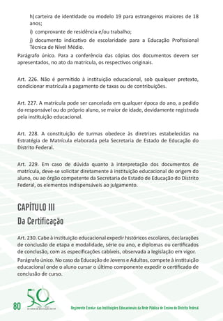 h)	carteira de identidade ou modelo 19 para estrangeiros maiores de 18
      anos;
      i)	 comprovante de residência e/ou trabalho;
      j)	 documento indicativo de escolaridade para a Educação Profissional
      Técnica de Nível Médio.
 Parágrafo único. Para a conferência das cópias dos documentos devem ser
 apresentados, no ato da matrícula, os respectivos originais.

 Art. 226. Não é permitido à instituição educacional, sob qualquer pretexto,
 condicionar matrícula a pagamento de taxas ou de contribuições.

 Art. 227. A matrícula pode ser cancelada em qualquer época do ano, a pedido
 do responsável ou do próprio aluno, se maior de idade, devidamente registrada
 pela instituição educacional.

 Art. 228. A constituição de turmas obedece às diretrizes estabelecidas na
 Estratégia de Matrícula elaborada pela Secretaria de Estado de Educação do
 Distrito Federal.

 Art. 229. Em caso de dúvida quanto à interpretação dos documentos de
 matrícula, deve-se solicitar diretamente à instituição educacional de origem do
 aluno, ou ao órgão competente da Secretaria de Estado de Educação do Distrito
 Federal, os elementos indispensáveis ao julgamento.



 CAPÍTULO III
 Da Certificação
 Art. 230. Cabe à instituição educacional expedir históricos escolares, declarações
 de conclusão de etapa e modalidade, série ou ano, e diplomas ou certificados
 de conclusão, com as especificações cabíveis, observada a legislação em vigor.
 Parágrafo único. No caso da Educação de Jovens e Adultos, compete à instituição
 educacional onde o aluno cursar o último componente expedir o certificado de
 conclusão de curso.




80       1960   2010
                         Regimento Escolar das Instituições Educacionais da Rede Pública de Ensino do Distrito Federal
 