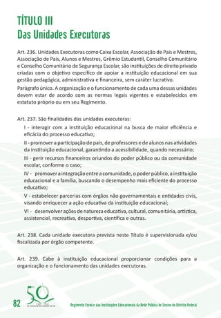 TÍTULO III
 Das Unidades Executoras
 Art. 236. Unidades Executoras como Caixa Escolar, Associação de Pais e Mestres,
 Associação de Pais, Alunos e Mestres, Grêmio Estudantil, Conselho Comunitário
 e Conselho Comunitário de Segurança Escolar, são instituições de direito privado
 criadas com o objetivo específico de apoiar a instituição educacional em sua
 gestão pedagógica, administrativa e financeira, sem caráter lucrativo.
 Parágrafo único. A organização e o funcionamento de cada uma dessas unidades
 devem estar de acordo com as normas legais vigentes e estabelecidos em
 estatuto próprio ou em seu Regimento.


 Art. 237. São finalidades das unidades executoras:
     I - interagir com a instituição educacional na busca de maior eficiência e
     eficácia do processo educativo;
     II - promover a participação de pais, de professores e de alunos nas atividades
     da instituição educacional, garantindo a acessibilidade, quando necessário;
     III - gerir recursos financeiros oriundos do poder público ou da comunidade
     escolar, conforme o caso;
     IV -	 promover a integração entre a comunidade, o poder público, a instituição
     educacional e a família, buscando o desempenho mais eficiente do processo
     educativo;
     V - estabelecer parcerias com órgãos não governamentais e entidades civis,
     visando enriquecer a ação educativa da instituição educacional;
     VI -	 desenvolver ações de natureza educativa, cultural, comunitária, artística,
     assistencial, recreativa, desportiva, científica e outras.


 Art. 238. Cada unidade executora prevista neste Título é supervisionada e/ou
 fiscalizada por órgão competente.


 Art. 239. Cabe à instituição educacional proporcionar condições para a
 organização e o funcionamento das unidades executoras.




82        1960   2010
                          Regimento Escolar das Instituições Educacionais da Rede Pública de Ensino do Distrito Federal
 