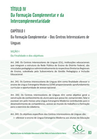 TÍTULO IV
Da Formação Complementar e da
Intercomplementaridade
CAPÍTULO I
Da Formação Complementar - Dos Centros Interescolares de
Línguas
SEÇÃO I
Da Finalidade e dos objetivos

Art. 240. Os Centros Interescolares de Línguas (CIL), instituições educacionais
que integram a estrutura da Rede Pública de Ensino do Distrito Federal, são
vinculados pedagógica e administrativamente às respectivas Diretorias Regionais
de Ensino, subsidiada pela Subsecretaria de Gestão Pedagógica e Inclusão
Educacional.

Art. 241. Os Centros Interescolares de Línguas têm como finalidade oferecer o
ensino de Língua Estrangeira Moderna (LEM) proporcionando aprofundamento
curricular e oportunidade de acesso opcional.

Art. 242. Os Centros Interescolares de Línguas têm como objetivo geral a
construção do conhecimento do aluno para que possa ler, compreender, falar e
escrever em pelo menos uma Língua Estrangeira Moderna contribuindo para o
desenvolvimento de competências, acesso ao mundo do trabalho e a formação
para o exercício da cidadania.

Art. 243. Os objetivos específicos dos Centros Interescolares de Línguas são:
   I - oferecer o ensino de Língua Estrangeira Moderna aos alunos da Educação




Regimento Escolar das Instituições Educacionais da Rede Pública de Ensino do Distrito Federal   1960   2010
                                                                                                              83
 