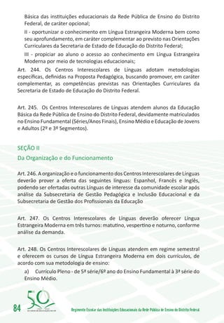 Básica das instituições educacionais da Rede Pública de Ensino do Distrito
    Federal, de caráter opcional;
    II - oportunizar o conhecimento em Língua Estrangeira Moderna bem como
    seu aprofundamento, em caráter complementar ao previsto nas Orientações
    Curriculares da Secretaria de Estado de Educação do Distrito Federal;
    III - propiciar ao aluno o acesso ao conhecimento em Língua Estrangeira
    Moderna por meio de tecnologias educacionais;
 Art. 244. Os Centros Interescolares de Línguas adotam metodologias
 específicas, definidas na Proposta Pedagógica, buscando promover, em caráter
 complementar, as competências previstas nas Orientações Curriculares da
 Secretaria de Estado de Educação do Distrito Federal.

 Art. 245. Os Centros Interescolares de Línguas atendem alunos da Educação
 Básica da Rede Pública de Ensino do Distrito Federal, devidamente matriculados
 no Ensino Fundamental (Séries/Anos Finais), Ensino Médio e Educação de Jovens
 e Adultos (2º e 3º Segmentos).


 SEÇÃO II
 Da Organização e do Funcionamento

 Art. 246. A organização e o funcionamento dos Centros Interescolares de Línguas
 deverão prover a oferta das seguintes línguas: Espanhol, Francês e Inglês,
 podendo ser ofertadas outras Línguas de interesse da comunidade escolar após
 análise da Subsecretaria de Gestão Pedagógica e Inclusão Educacional e da
 Subsecretaria de Gestão dos Profissionais da Educação

 Art. 247. Os Centros Interescolares de Línguas deverão oferecer Língua
 Estrangeira Moderna em três turnos: matutino, vespertino e noturno, conforme
 análise da demanda.

 Art. 248. Os Centros Interescolares de Línguas atendem em regime semestral
 e oferecem os cursos de Língua Estrangeira Moderna em dois currículos, de
 acordo com sua metodologia de ensino:
    a)	 Currículo Pleno - de 5ª série/6º ano do Ensino Fundamental à 3ª série do
    Ensino Médio.




84       1960   2010
                        Regimento Escolar das Instituições Educacionais da Rede Pública de Ensino do Distrito Federal
 