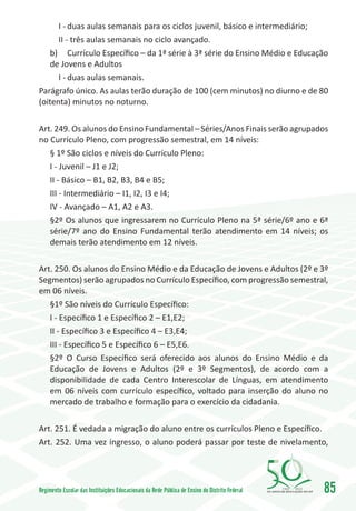 I -	duas aulas semanais para os ciclos juvenil, básico e intermediário;
      II - três aulas semanais no ciclo avançado.
   b)	 Currículo Específico – da 1ª série à 3ª série do Ensino Médio e Educação
   de Jovens e Adultos
      I -	duas aulas semanais.
Parágrafo único. As aulas terão duração de 100 (cem minutos) no diurno e de 80
(oitenta) minutos no noturno.

Art. 249. Os alunos do Ensino Fundamental – Séries/Anos Finais serão agrupados
no Currículo Pleno, com progressão semestral, em 14 níveis:
   § 1º São ciclos e níveis do Currículo Pleno:
   I - Juvenil – J1 e J2;
   II - Básico – B1, B2, B3, B4 e B5;
   III - Intermediário – I1, I2, I3 e I4;
   IV - Avançado – A1, A2 e A3.
   §2º Os alunos que ingressarem no Currículo Pleno na 5ª série/6º ano e 6ª
   série/7º ano do Ensino Fundamental terão atendimento em 14 níveis; os
   demais terão atendimento em 12 níveis.

Art. 250. Os alunos do Ensino Médio e da Educação de Jovens e Adultos (2º e 3º
Segmentos) serão agrupados no Currículo Específico, com progressão semestral,
em 06 níveis.
   §1º São níveis do Currículo Específico:
   I - Específico 1 e Específico 2 – E1,E2;
   II - Específico 3 e Específico 4 – E3,E4;
   III - Específico 5 e Específico 6 – E5,E6.
   §2º O Curso Específico será oferecido aos alunos do Ensino Médio e da
   Educação de Jovens e Adultos (2º e 3º Segmentos), de acordo com a
   disponibilidade de cada Centro Interescolar de Línguas, em atendimento
   em 06 níveis com currículo específico, voltado para inserção do aluno no
   mercado de trabalho e formação para o exercício da cidadania.

Art. 251. É vedada a migração do aluno entre os currículos Pleno e Específico.
Art. 252. Uma vez ingresso, o aluno poderá passar por teste de nivelamento,




Regimento Escolar das Instituições Educacionais da Rede Pública de Ensino do Distrito Federal   1960   2010
                                                                                                              85
 