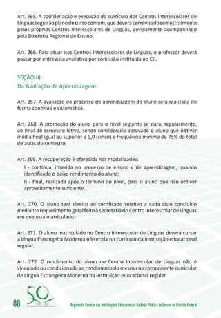 Art. 265. A coordenação e execução do currículo dos Centros Interescolares de
 Línguas seguirão plano de curso comum, que deverá ser revisado semestralmente
 pelos próprios Centros Interescolares de Línguas, devidamente acompanhado
 pela Diretoria Regional de Ensino.

 Art. 266. Para atuar nos Centros Interescolares de Línguas, o professor deverá
 passar por entrevista avaliativa por comissão instituída no CIL.


 SEÇÃO III
 Da Avaliação da Aprendizagem

 Art. 267. A avaliação do processo de aprendizagem do aluno será realizada de
 forma contínua e sistemática.

 Art. 268. A promoção do aluno para o nível seguinte se dará, regularmente,
 ao final do semestre letivo, sendo considerado aprovado o aluno que obtiver
 média final igual ou superior a 5,0 (cinco) e frequência mínima de 75% do total
 de aulas do semestre.

 Art. 269. A recuperação é oferecida nas modalidades:
    I - contínua, inserida no processo de ensino e de aprendizagem, quando
    identificado o baixo rendimento do aluno;
    II - final, realizada após o término do nível, para o aluno que não obtiver
    aproveitamento suficiente.

 Art. 270. O aluno terá direito ao certificado relativo a cada ciclo concluído
 mediante requerimento geral feito à secretaria do Centro Interescolar de Línguas
 em que está matriculado.

 Art. 271. O aluno matriculado no Centro Interescolar de Línguas deverá cursar
 a Língua Estrangeira Moderna oferecida no currículo da instituição educacional
 regular.

 Art. 272. O rendimento do aluno no Centro Interescolar de Línguas não é
 vinculado ou condicionado ao rendimento do mesmo no componente curricular
 de Língua Estrangeira Moderna na instituição educacional regular.




88       1960   2010
                        Regimento Escolar das Instituições Educacionais da Rede Pública de Ensino do Distrito Federal
 