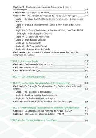 Capítulo XI – Dos Recursos de Apoio ao Processo de Ensino e
   Aprendizagem                                                               57
   Capítulo XII – Da Frequência do Aluno                                      58
   Capítulo XIII – Da Avaliação do Processo de Ensino e Aprendizagem          59
     Seção I – Da Educação Infantil e do Ensino Fundamental – Séries e Anos
     Iniciais
     Seção II – Do Ensino Fundamental – Séries e Anos Finais e do Ensino
     Médio
     Seção III – Da Educação de Jovens e Adultos – Cursos, ENCCEJA e ENEM
       Subseção I – Da Educação a Distância
     Seção IV – Da Educação Profissional
     Seção V – Da Educação Especial
     Seção VI – Da Recuperação
     Seção VII – Da Progressão Parcial
     Seção VIII – Do Abandono de Estudo
   Capítulo XIV – Da Transferência, do Aproveitamento de Estudos e da
   Adaptação dos Estudos                                                      71

TÍTULO II – Do Regime Escolar                                                 75
   Capítulo I – Do Ano ou do Semestre Letivo                                  75
   Capítulo II – Da Matrícula                                                 77
   Capítulo III – Da Certificação                                             80

TÍTULO III – Das Unidades Executoras                                          82

TÍTULO IV – Da Formação Complementar e Intercomplementar                      83
   Capítulo I – Da Formação Complementar - Dos Centros Interescolares de
   Línguas                                                                    83
      Seção I – Da Finalidade e dos Objetivos
      Seção II – Da Organização e Funcionamento
      Seção III – Da Avaliação de Aprendizagem
   Capítulo II – Da Intercomplementaridade - Das Escolas-Parque               89

TÍTULO V – Das Instituições Educacionais de Atendimento Socioeducativo        91
   Capítulo I – Da Escola Meninos e Meninas do Parque – EMMP                  91
   Capítulo II – Da Escola do Parque da Cidade – PROEM                        93

TÍTULO VI – Das Disposições Gerais e Transitórias                             94
 