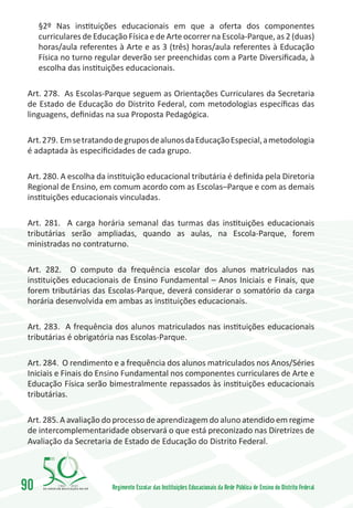 §2º Nas instituições educacionais em que a oferta dos componentes
     curriculares de Educação Física e de Arte ocorrer na Escola-Parque, as 2 (duas)
     horas/aula referentes à Arte e as 3 (três) horas/aula referentes à Educação
     Física no turno regular deverão ser preenchidas com a Parte Diversificada, à
     escolha das instituições educacionais.

 Art. 278. As Escolas-Parque seguem as Orientações Curriculares da Secretaria
 de Estado de Educação do Distrito Federal, com metodologias específicas das
 linguagens, definidas na sua Proposta Pedagógica.

 Art. 279. Em se tratando de grupos de alunos da Educação Especial, a metodologia
 é adaptada às especificidades de cada grupo.

 Art. 280. A escolha da instituição educacional tributária é definida pela Diretoria
 Regional de Ensino, em comum acordo com as Escolas–Parque e com as demais
 instituições educacionais vinculadas.

 Art. 281. A carga horária semanal das turmas das instituições educacionais
 tributárias serão ampliadas, quando as aulas, na Escola-Parque, forem
 ministradas no contraturno.

 Art. 282. O computo da frequência escolar dos alunos matriculados nas
 instituições educacionais de Ensino Fundamental – Anos Iniciais e Finais, que
 forem tributárias das Escolas-Parque, deverá considerar o somatório da carga
 horária desenvolvida em ambas as instituições educacionais.

 Art. 283. A frequência dos alunos matriculados nas instituições educacionais
 tributárias é obrigatória nas Escolas-Parque.

 Art. 284. O rendimento e a frequência dos alunos matriculados nos Anos/Séries
 Iniciais e Finais do Ensino Fundamental nos componentes curriculares de Arte e
 Educação Física serão bimestralmente repassados às instituições educacionais
 tributárias.

 Art. 285. A avaliação do processo de aprendizagem do aluno atendido em regime
 de intercomplementaridade observará o que está preconizado nas Diretrizes de
 Avaliação da Secretaria de Estado de Educação do Distrito Federal.




90        1960   2010
                          Regimento Escolar das Instituições Educacionais da Rede Pública de Ensino do Distrito Federal
 