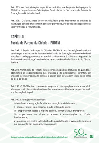 Art. 295. As metodologias específicas definidas na Proposta Pedagógica da
EMMP acompanham as Orientações Curriculares da Secretaria de Estado de
Educação do Distrito Federal.

Art. 296. O aluno, antes de ser matriculado, pode frequentar as oficinas da
instituição educacional com um contrato provisório, até que sua situação escolar
seja verificada e regularizada.



CAPÍTULO II
Escola do Parque da Cidade - PROEM
Art. 297. A Escola do Parque da Cidade - PROEM é uma instituição educacional
que integra a estrutura da Secretaria de Estado de Educação do Distrito Federal,
vinculada pedagogicamente e administrativamente à Diretoria Regional de
Ensino do Plano Piloto/Cruzeiro da Secretaria de Estado de Educação do Distrito
Federal.

Art. 298. A finalidade do PROEM é oferecer ensino público gratuito e de qualidade,
atendendo às especificidades das crianças e de adolescentes carentes, em
situação de vulnerabilidade pessoal e social, com defasagem idade-série entre
de 11 e 18 anos.

Art. 299. O PROEM tem como objetivo geral a reintegração escolar e social do
aluno por meio da construção do conhecimento e da cidadania, proporcionando
sua formação integral.

Art. 300. São objetivos específicos:
   I - fortalecer a integração familiar e a inserção social do aluno;
   II - oferecer meios para resgatar a auto-estima do aluno;
   III - proporcionar acesso à higiene pessoal, alimentação, e transporte;
   IV -	 proporcionar ao aluno o acesso à escolarização, no Ensino
   Fundamental;
   V - propiciar um ensino individualizado, possibilitando o avanço de estudos e
   sua promoção em qualquer época do ano;




Regimento Escolar das Instituições Educacionais da Rede Pública de Ensino do Distrito Federal   1960   2010
                                                                                                              93
 