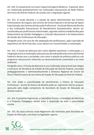 Art. 310. O componente curricular Língua Estrangeira Moderna - Espanhol, deve
 ser implantado gradativamente nas instituições educacionais da Rede Pública
 de Ensino do Distrito Federal, de acordo com a legislação vigente.

 Art. 311. O corpo docente e a equipe de apoio administrativo dos Centros
 Interescolares de Línguas, dos Centros de Ensino Especial e do Serviço de Apoio
 Especializado, dos Centros de Educação Profissional – Escola de Música de Brasília
 e das Instituições Educacionais de Atendimento Socioeducativo, devem ser
 constituídos por profissionais selecionados, segundo critérios estabelecidos pela
 Subsecretaria de Gestão Pedagógica e Inclusão Educacional e da Subsecretaria
 de Gestão dos Profissionais de Educação.
 Parágrafo único. Em caso de não adaptação dos profissionais, após o período de
 experiência de 30 (trinta) dias, esses devem ser encaminhados à reavaliação.

 Art. 312. A Escola da Natureza tem como objetivo promover a articulação e a
 integração entre as instituições educacionais da rede pública de ensino do Distrito
 Federal e destas com a sociedade, com vistas à adoção de políticas públicas e de
 programas educacionais referentes ao desenvolvimento sustentável e ao meio
 ambiente.
 Parágrafo único. A Escola da Natureza é uma instituição educacional que integra
 a estrutura da Secretaria de Estado de Educação do Distrito Federal, vinculada
 pedagogicamente e administrativamente à Diretoria Regional de Ensino do
 Plano Piloto/Cruzeiro da Secretaria de Estado de Educação do Distrito Federal.


 Art. 313. Dada a especificidade de atendimento, o Centro de Educação
 Profissional – Escola de Música de Brasília pode ter regimento interno próprio,
 aprovado pelo órgão competente da Secretaria de Estado de Educação do
 Distrito Federal.


 Art. 314. O presente Regimento, o Calendário Escolar, a Estratégia de Matrícula
 e a Proposta Pedagógica devem estar à disposição de toda a comunidade
 escolar.


 Art. 315. Os casos omissos neste Regimento são resolvidos pelo Secretário de
 Estado de Educação, com base na legislação vigente.




96       1960   2010
                         Regimento Escolar das Instituições Educacionais da Rede Pública de Ensino do Distrito Federal
 