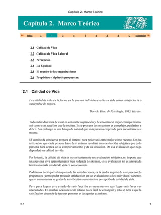 Capítulo 2. Marco Teórico
índice 1 2 3 4 5 6 A B C referencias
2.1 Calidad de Vida
2.2 Calidad de Vida Laboral
2.3 Percepción
2.4 La Equidad
2.5 El mundo de las organizaciones
2.6 Propósitos e hipótesis propuestas:
2.1 Calidad de Vida
La calidad de vida es la forma en la que un individuo evalúa su vida como satisfactoria o
susceptible de mejora.
Dorsch. Dicc. de Psicología, 1985, Herder.
Todo individuo trata de estar en constante superación y de encontrarse mejor consigo mismo,
así como con aquellos que le rodean. Este proceso de encuentro es complejo, paulatino y
difícil. Sin embargo es una búsqueda natural que toda persona emprende para encontrarse a sí
mismo.
El camino de conocerse prepara el terreno para poder utilizarse mejor como recurso. De esa
utilización que cada persona hace de sí mismo resultará una evaluación subjetiva que cada
persona hará acerca de su comportamiento y de su situacion. De esa evaluación que haga
dependerá su calidad de vida.
Por lo tanto, la calidad de vida es mayoritariamente una evaluación subjetiva, no importa que
una persona viva aparentemente bien rodeada de excesos, si su evaluación no es apropiada
tendrá una mala calidad de vida en consecuencia.
Podríamos decir que la búsqueda de las satisfacciones, es la piedra angular de este proceso, la
pregunta es ¿cómo poder producir satisfacción en sus evaluaciones a los individuos? sabemos
que si aumentamos su grado de satisfacción aumentará su percepción de calidad de vida.
Pero para lograr este estado de satisfacción es menesteroso que logre satisfacer sus
necesidades. En muchas ocasiones este estado no es fácil de conseguir y esto se debe a que la
satisfaccion depende de terceras personas o de agentes exteriores.
Capítulo 2. Marco Teórico
2.1 1
 