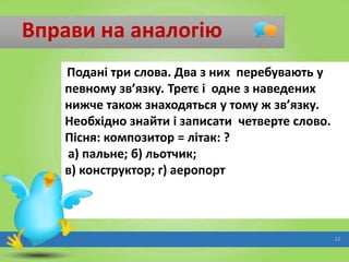 Вправи на аналогію
Подані три слова. Два з них перебувають у
певному зв’язку. Третє і одне з наведених
нижче також знаходяться у тому ж зв’язку.
Необхідно знайти і записати четверте слово.
Пісня: композитор = літак: ?
а) пальне; б) льотчик;
в) конструктор; г) аеропорт

12

 