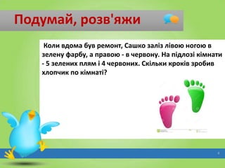 Подумай, розв'яжи
Коли вдома був ремонт, Сашко заліз лівою ногою в
зелену фарбу, а правою - в червону. На підлозі кімнати
- 5 зелених плям і 4 червоних. Скільки кроків зробив
хлопчик по кімнаті?

4

 