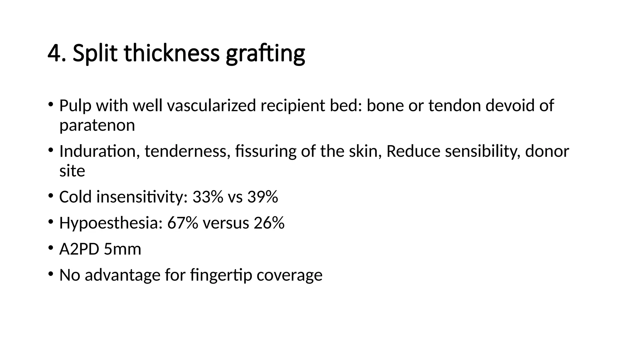 4. Split thickness grafting
• Pulp with well vascularized recipient bed: bone or tendon devoid of
paratenon
• Induration, tenderness, fissuring of the skin, Reduce sensibility, donor
site
• Cold insensitivity: 33% vs 39%
• Hypoesthesia: 67% versus 26%
• A2PD 5mm
• No advantage for fingertip coverage
 