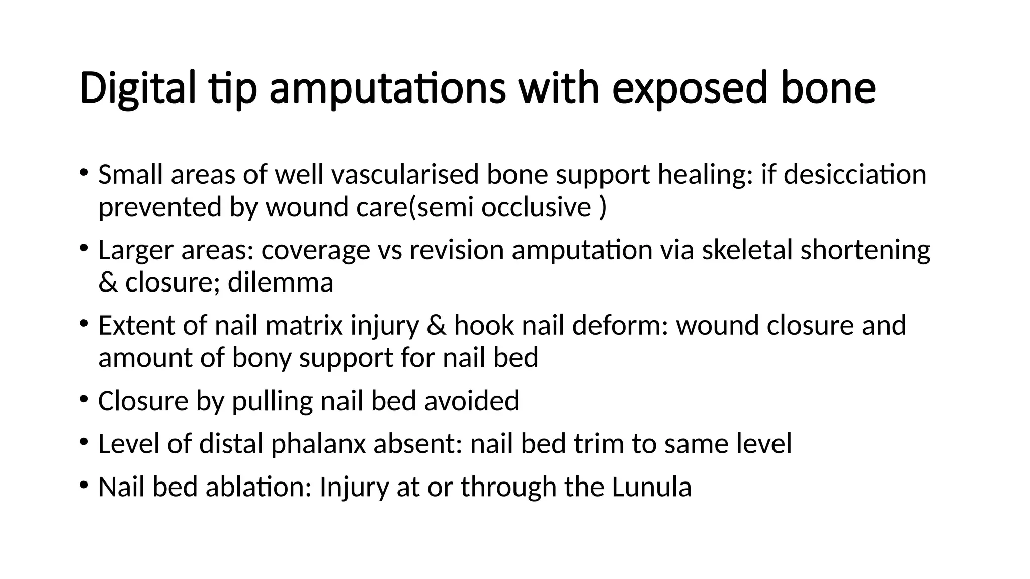 Digital tip amputations with exposed bone
• Small areas of well vascularised bone support healing: if desicciation
prevented by wound care(semi occlusive )
• Larger areas: coverage vs revision amputation via skeletal shortening
& closure; dilemma
• Extent of nail matrix injury & hook nail deform: wound closure and
amount of bony support for nail bed
• Closure by pulling nail bed avoided
• Level of distal phalanx absent: nail bed trim to same level
• Nail bed ablation: Injury at or through the Lunula
 