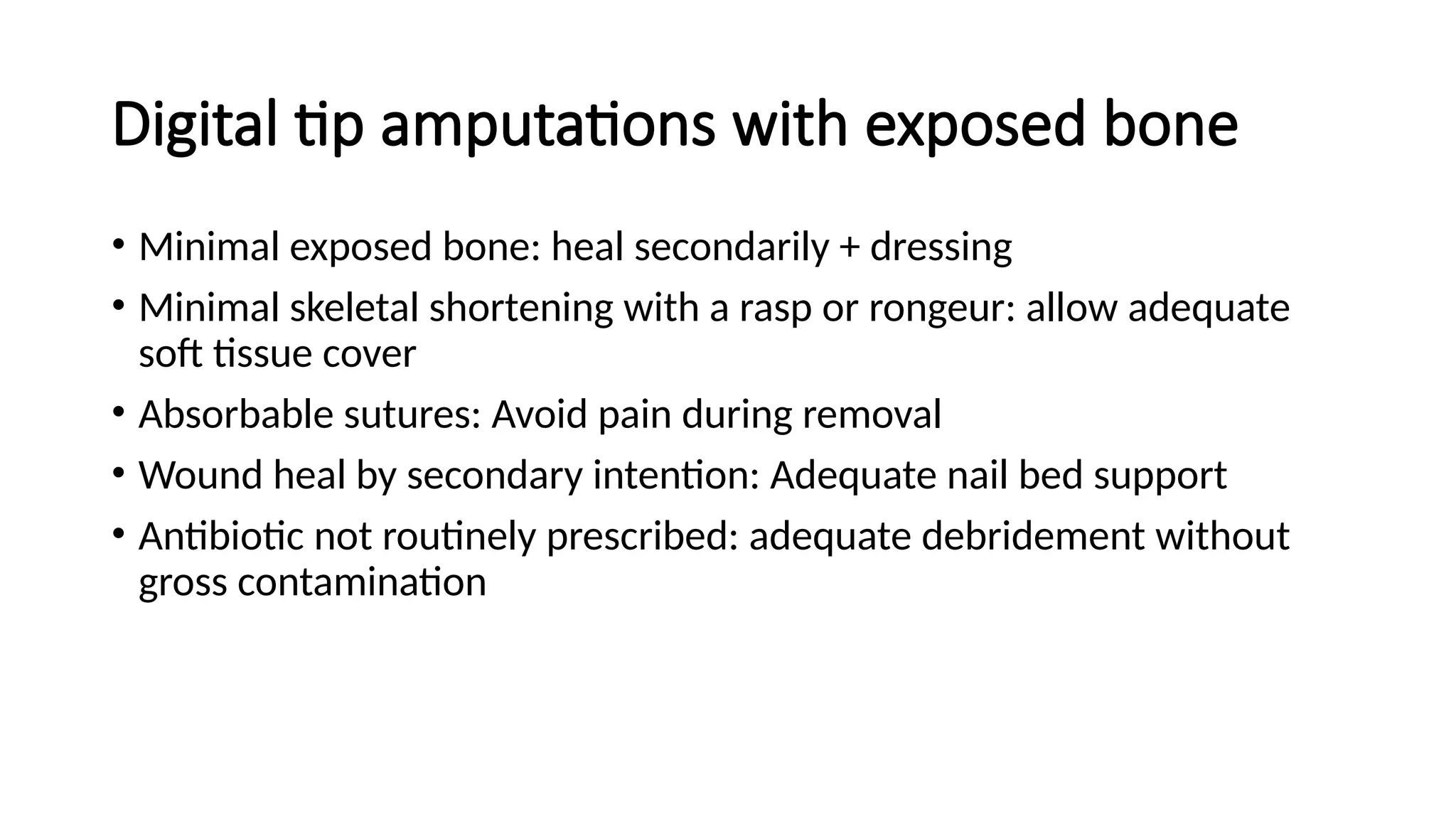 Digital tip amputations with exposed bone
• Minimal exposed bone: heal secondarily + dressing
• Minimal skeletal shortening with a rasp or rongeur: allow adequate
soft tissue cover
• Absorbable sutures: Avoid pain during removal
• Wound heal by secondary intention: Adequate nail bed support
• Antibiotic not routinely prescribed: adequate debridement without
gross contamination
 