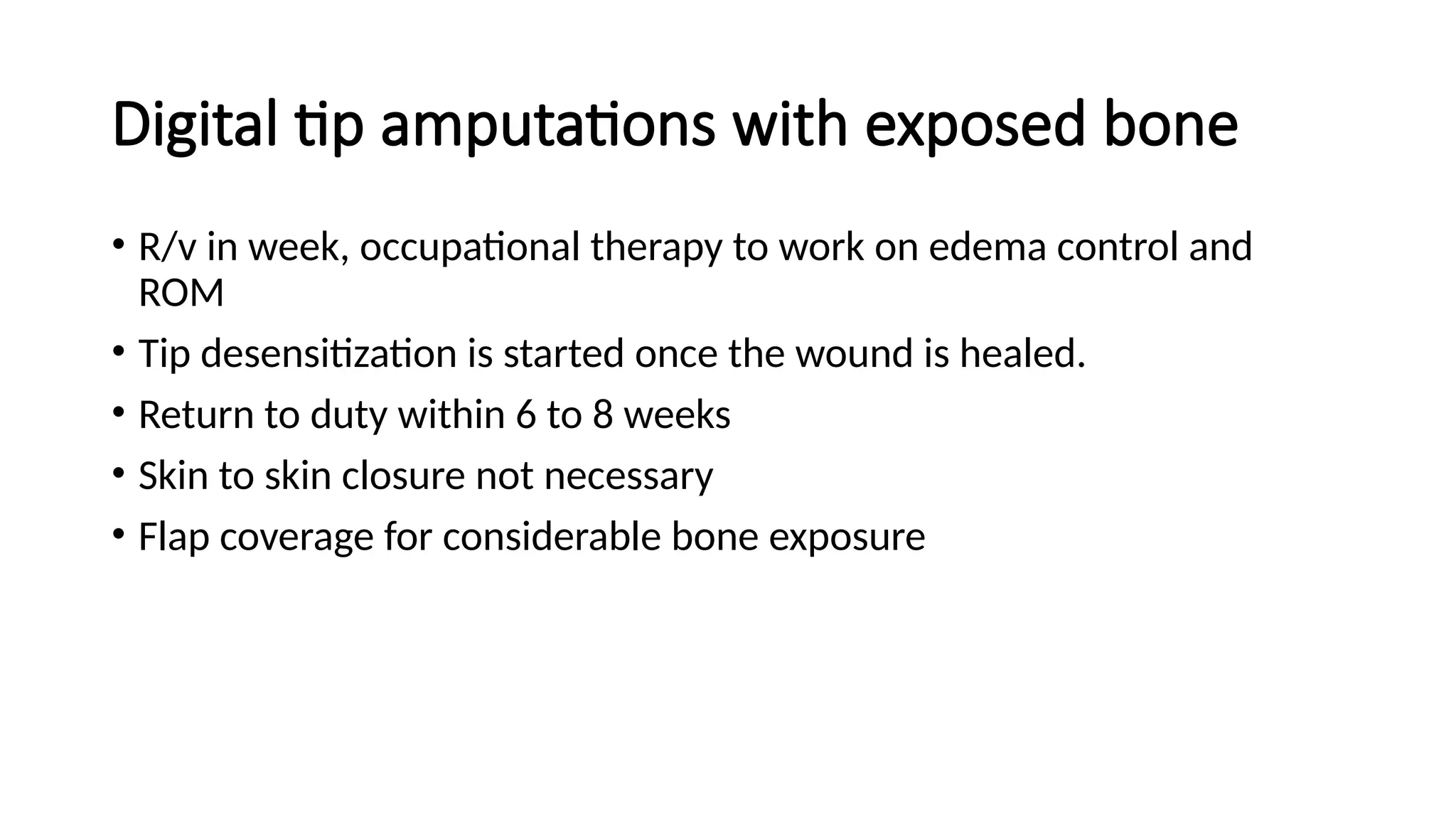 Digital tip amputations with exposed bone
• R/v in week, occupational therapy to work on edema control and
ROM
• Tip desensitization is started once the wound is healed.
• Return to duty within 6 to 8 weeks
• Skin to skin closure not necessary
• Flap coverage for considerable bone exposure
 