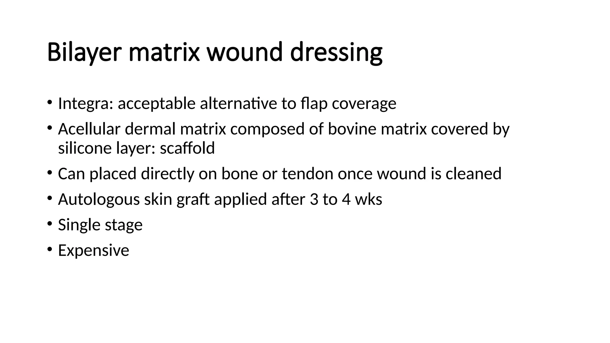 Bilayer matrix wound dressing
• Integra: acceptable alternative to flap coverage
• Acellular dermal matrix composed of bovine matrix covered by
silicone layer: scaffold
• Can placed directly on bone or tendon once wound is cleaned
• Autologous skin graft applied after 3 to 4 wks
• Single stage
• Expensive
 