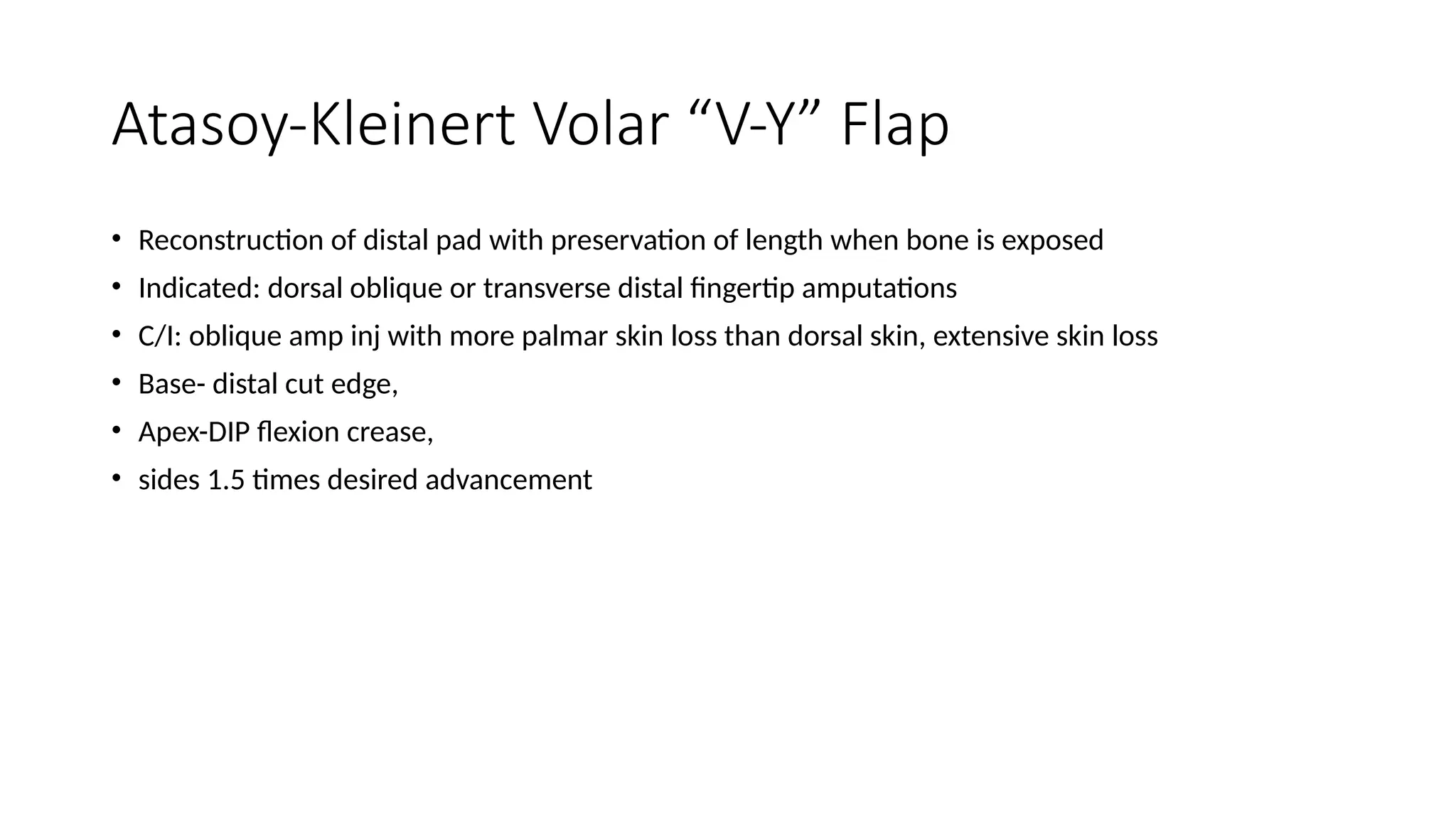 Atasoy-Kleinert Volar “V-Y” Flap
• Reconstruction of distal pad with preservation of length when bone is exposed
• Indicated: dorsal oblique or transverse distal fingertip amputations
• C/I: oblique amp inj with more palmar skin loss than dorsal skin, extensive skin loss
• Base- distal cut edge,
• Apex-DIP flexion crease,
• sides 1.5 times desired advancement
 