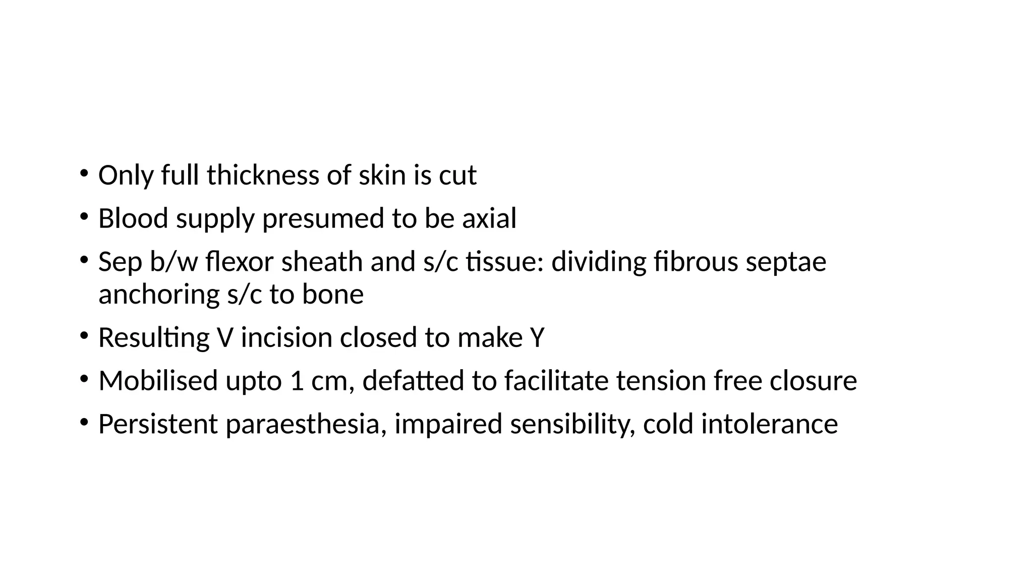 • Only full thickness of skin is cut
• Blood supply presumed to be axial
• Sep b/w flexor sheath and s/c tissue: dividing fibrous septae
anchoring s/c to bone
• Resulting V incision closed to make Y
• Mobilised upto 1 cm, defatted to facilitate tension free closure
• Persistent paraesthesia, impaired sensibility, cold intolerance
 