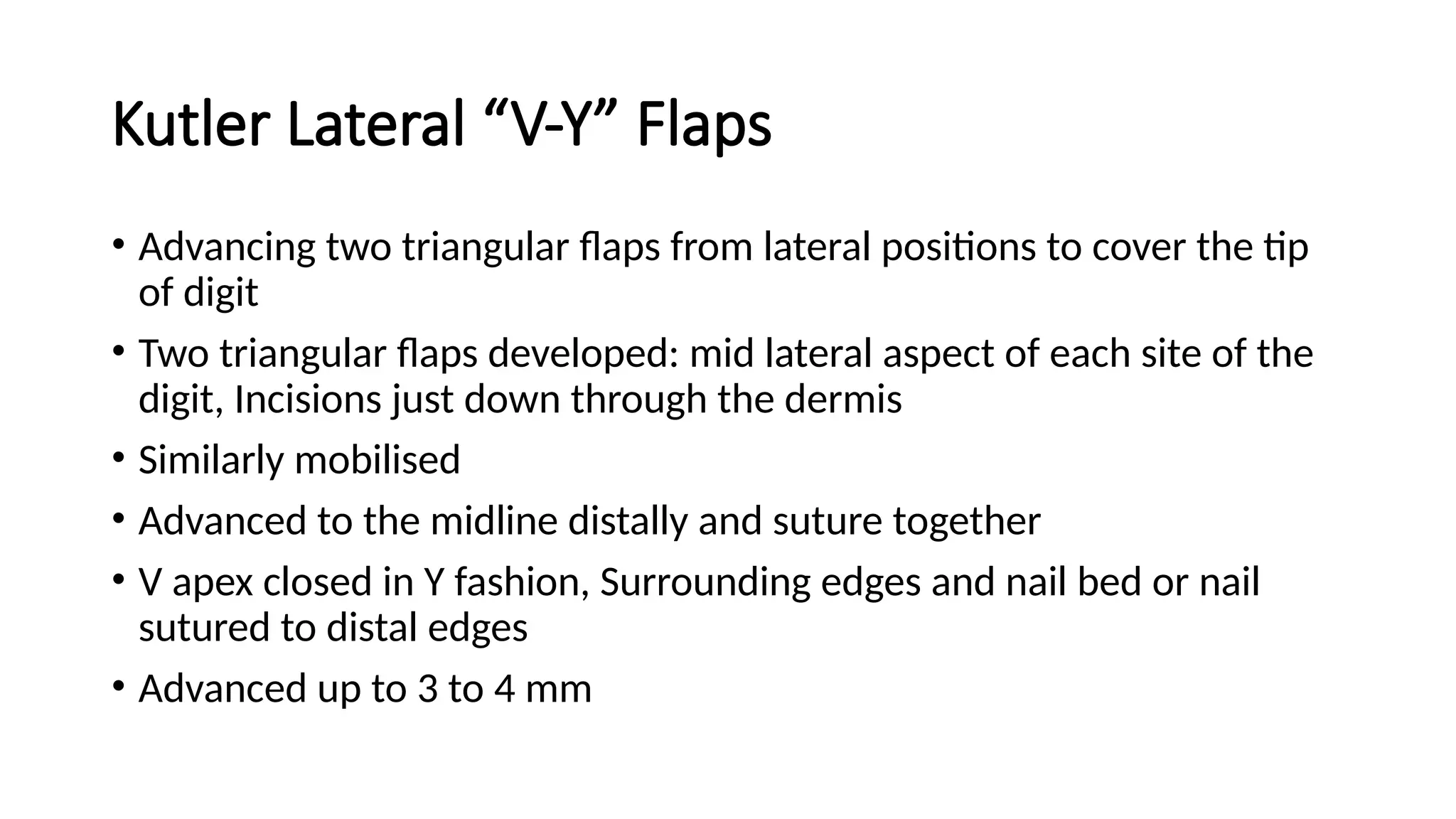 Kutler Lateral “V-Y” Flaps
• Advancing two triangular flaps from lateral positions to cover the tip
of digit
• Two triangular flaps developed: mid lateral aspect of each site of the
digit, Incisions just down through the dermis
• Similarly mobilised
• Advanced to the midline distally and suture together
• V apex closed in Y fashion, Surrounding edges and nail bed or nail
sutured to distal edges
• Advanced up to 3 to 4 mm
 
