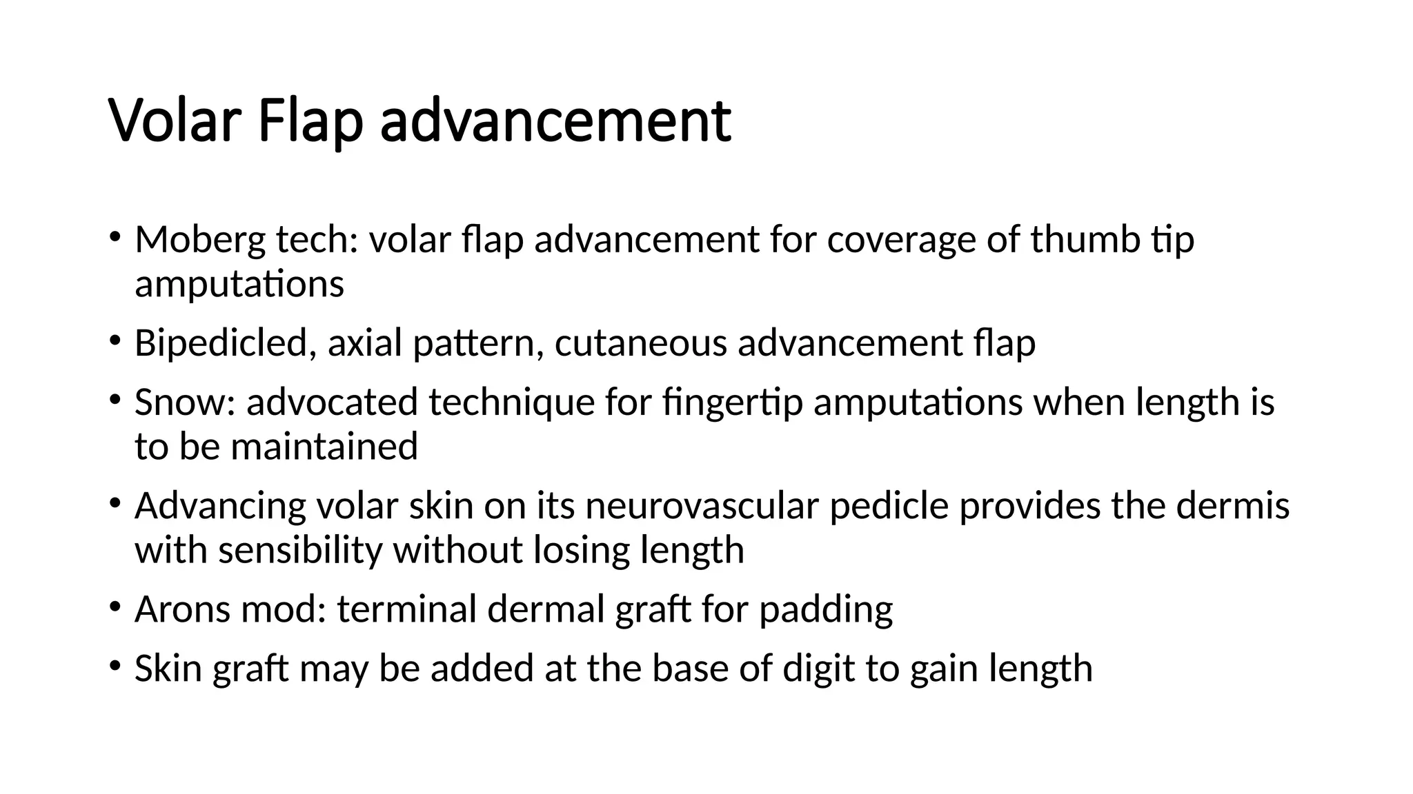 Volar Flap advancement
• Moberg tech: volar flap advancement for coverage of thumb tip
amputations
• Bipedicled, axial pattern, cutaneous advancement flap
• Snow: advocated technique for fingertip amputations when length is
to be maintained
• Advancing volar skin on its neurovascular pedicle provides the dermis
with sensibility without losing length
• Arons mod: terminal dermal graft for padding
• Skin graft may be added at the base of digit to gain length
 