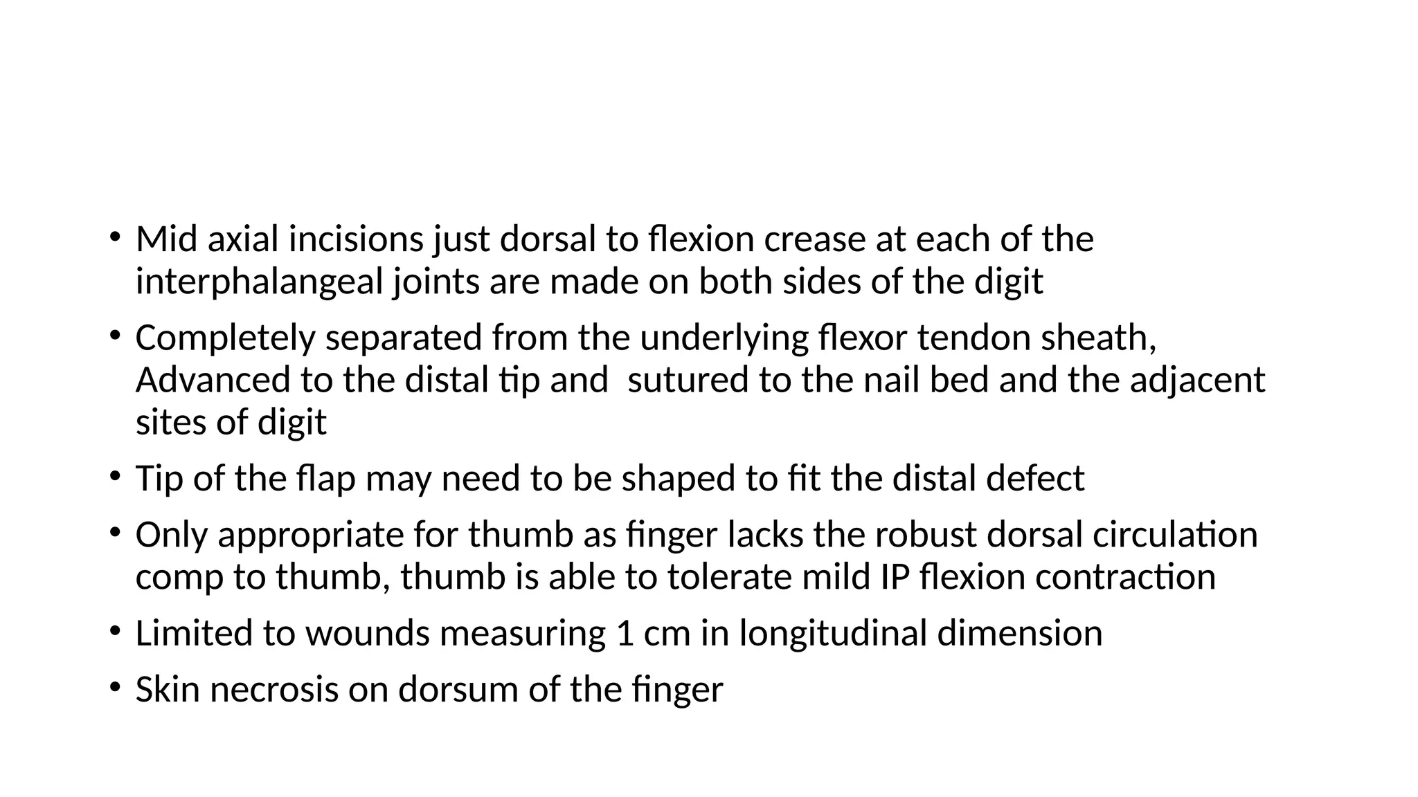 • Mid axial incisions just dorsal to flexion crease at each of the
interphalangeal joints are made on both sides of the digit
• Completely separated from the underlying flexor tendon sheath,
Advanced to the distal tip and sutured to the nail bed and the adjacent
sites of digit
• Tip of the flap may need to be shaped to fit the distal defect
• Only appropriate for thumb as finger lacks the robust dorsal circulation
comp to thumb, thumb is able to tolerate mild IP flexion contraction
• Limited to wounds measuring 1 cm in longitudinal dimension
• Skin necrosis on dorsum of the finger
 