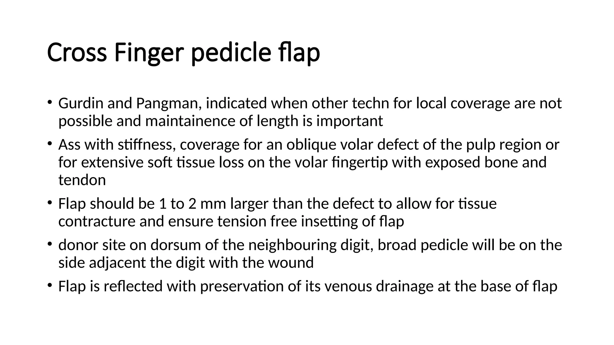 Cross Finger pedicle flap
• Gurdin and Pangman, indicated when other techn for local coverage are not
possible and maintainence of length is important
• Ass with stiffness, coverage for an oblique volar defect of the pulp region or
for extensive soft tissue loss on the volar fingertip with exposed bone and
tendon
• Flap should be 1 to 2 mm larger than the defect to allow for tissue
contracture and ensure tension free insetting of flap
• donor site on dorsum of the neighbouring digit, broad pedicle will be on the
side adjacent the digit with the wound
• Flap is reflected with preservation of its venous drainage at the base of flap
 
