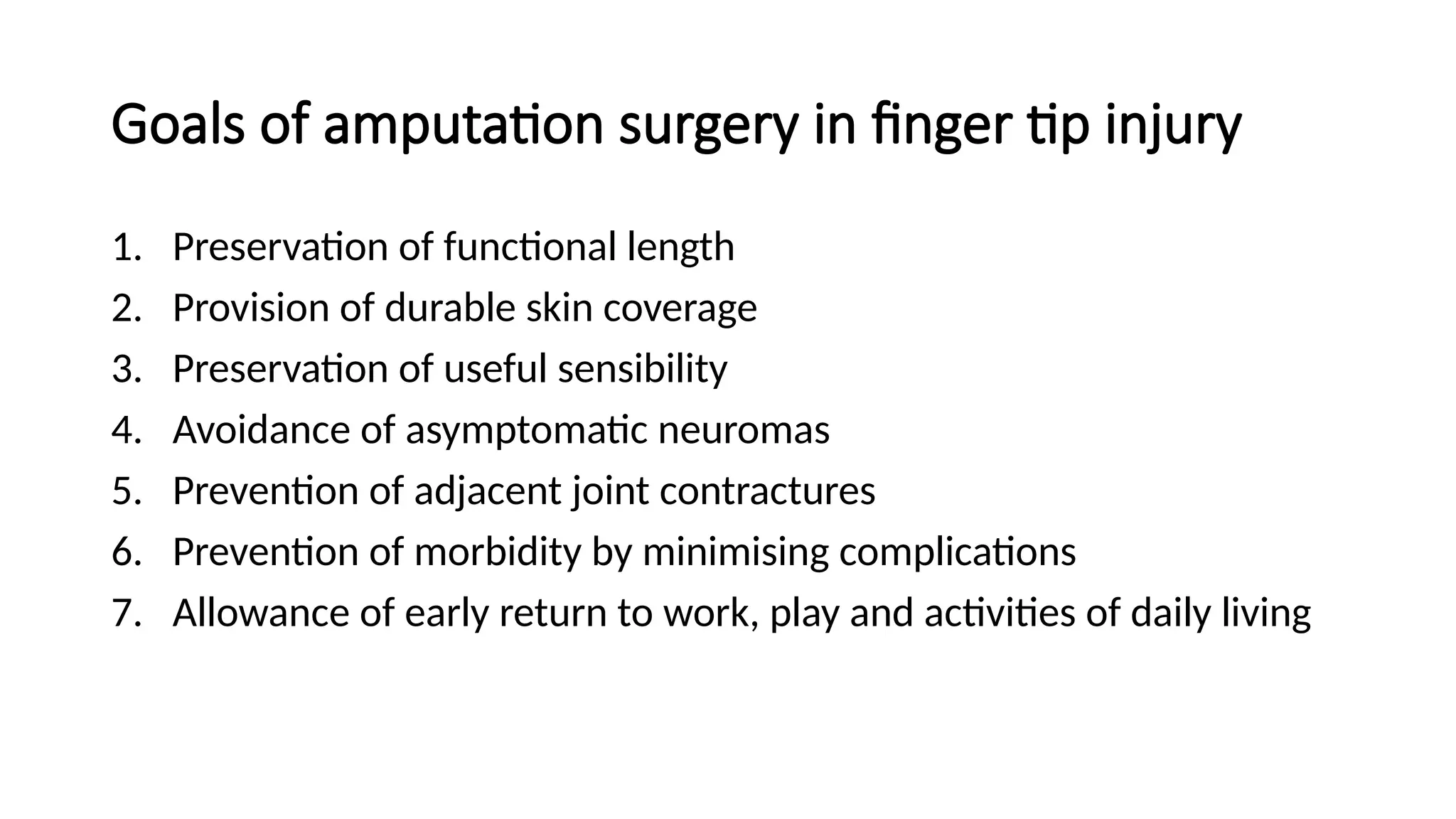 Goals of amputation surgery in finger tip injury
1. Preservation of functional length
2. Provision of durable skin coverage
3. Preservation of useful sensibility
4. Avoidance of asymptomatic neuromas
5. Prevention of adjacent joint contractures
6. Prevention of morbidity by minimising complications
7. Allowance of early return to work, play and activities of daily living
 