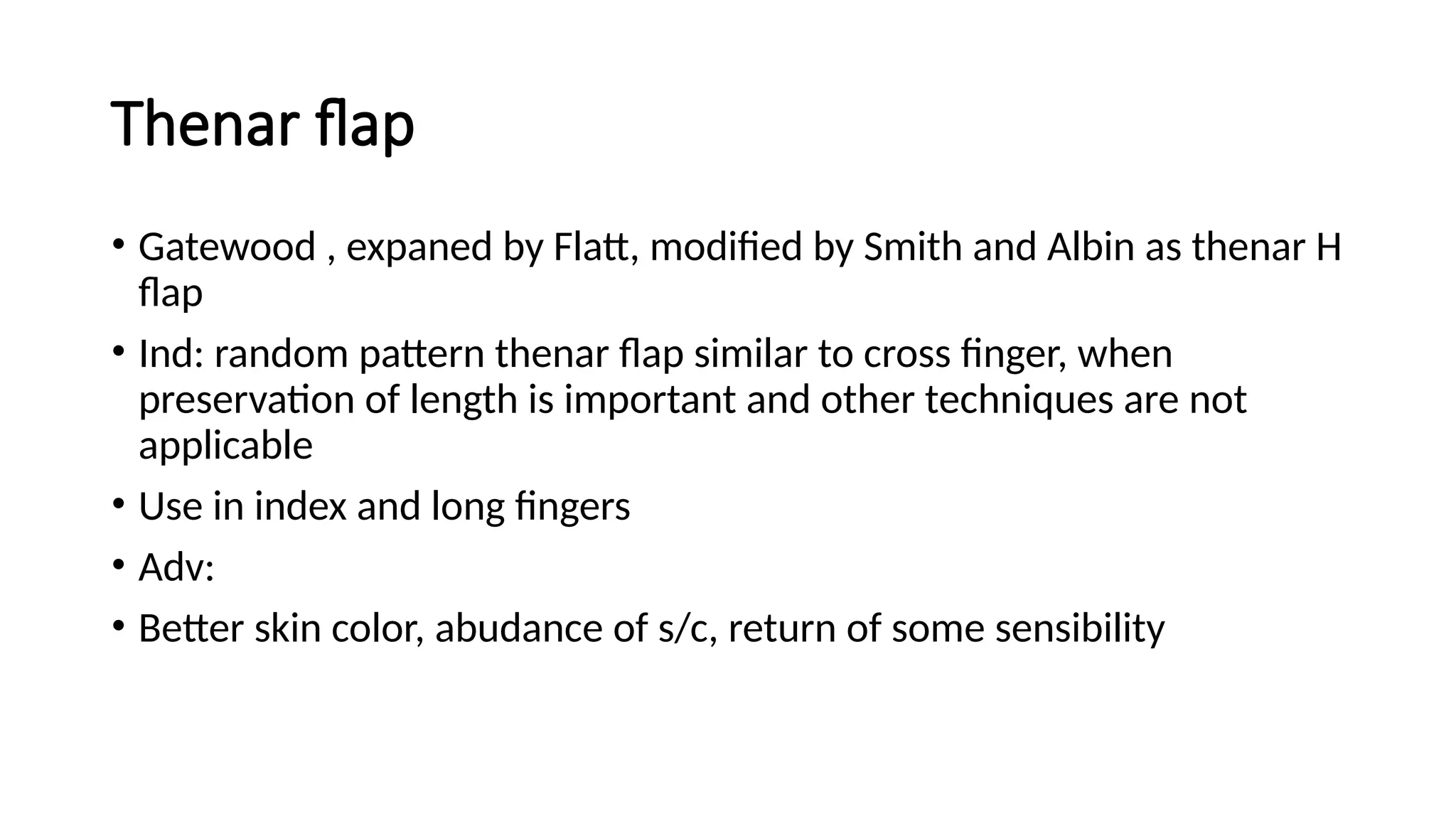 Thenar flap
• Gatewood , expaned by Flatt, modified by Smith and Albin as thenar H
flap
• Ind: random pattern thenar flap similar to cross finger, when
preservation of length is important and other techniques are not
applicable
• Use in index and long fingers
• Adv:
• Better skin color, abudance of s/c, return of some sensibility
 